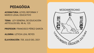 PEDAGÓGIA
ACIGNATURA: LEYES, REFORMA Y
MARCO LEGAL EDUCATIVO
TEMA: LEY GENERAL DE EDUCACIÓN
ARTÍCULOS DEL 98 AL 125
PROFESOR: FRANCISCO PÉREZ GARCÍA
ALUMNA: LETICIA LEAL REYES
ELAVORACIÓN: 7DE JULIO DEL 2021
 