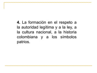 4.  La formación en el respeto a la autoridad legítima y a la ley, a la cultura nacional, a la historia colombiana y a los símbolos patrios. 
