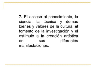 7.  El acceso al conocimiento, la ciencia, la técnica y demás bienes y valores de la cultura, el fomento de la investigación y el estímulo a la creación artística en sus diferentes manifestaciones. 