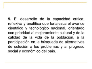9.  El desarrollo de la capacidad crítica, reflexiva y analítica que fortalezca el avance científico y tecnológico nacional, orientado con prioridad al mejoramiento cultural y de la calidad de la vida de la población, a la participación en la búsqueda de alternativas de solución a los problemas y al progreso social y económico del país. 