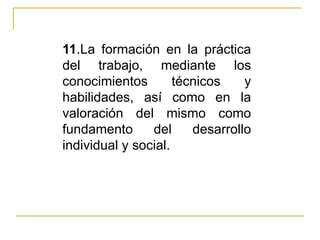 11 .La formación en la práctica del trabajo, mediante los conocimientos técnicos y habilidades, así como en la valoración del mismo como fundamento del desarrollo individual y social. 
