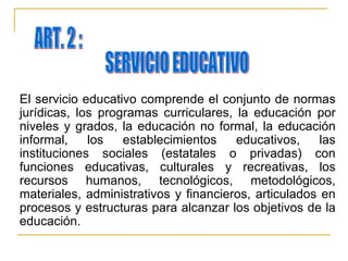 El servicio educativo comprende el conjunto de normas jurídicas, los programas curriculares, la educación por niveles y grados, la educación no formal, la educación informal, los establecimientos educativos, las instituciones sociales (estatales o privadas) con funciones educativas, culturales y recreativas, los recursos humanos, tecnológicos, metodológicos, materiales, administrativos y financieros, articulados en procesos y estructuras para alcanzar los objetivos de la educación. ART. 2 : SERVICIO EDUCATIVO 