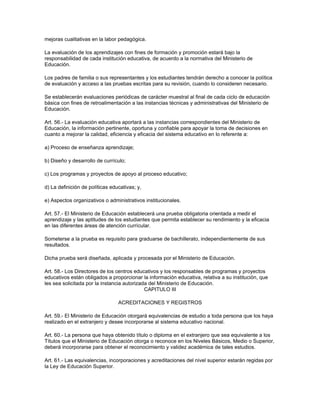 mejoras cualitativas en la labor pedagógica.

La evaluación de los aprendizajes con fines de formación y promoción estará bajo la
responsabilidad de cada institución educativa, de acuerdo a la normativa del Ministerio de
Educación.

Los padres de familia o sus representantes y los estudiantes tendrán derecho a conocer la política
de evaluación y acceso a las pruebas escritas para su revisión, cuando lo consideren necesario.

Se establecerán evaluaciones periódicas de carácter muestral al final de cada ciclo de educación
básica con fines de retroalimentación a las instancias técnicas y administrativas del Ministerio de
Educación.

Art. 56.- La evaluación educativa aportará a las instancias correspondientes del Ministerio de
Educación, la información pertinente, oportuna y confiable para apoyar la toma de decisiones en
cuanto a mejorar la calidad, eficiencia y eficacia del sistema educativo en lo referente a:

a) Proceso de enseñanza aprendizaje;

b) Diseño y desarrollo de currículo;

c) Los programas y proyectos de apoyo al proceso educativo;

d) La definición de políticas educativas; y,

e) Aspectos organizativos o administrativos institucionales.

Art. 57.- El Ministerio de Educación establecerá una prueba obligatoria orientada a medir el
aprendizaje y las aptitudes de los estudiantes que permita establecer su rendimiento y la eficacia
en las diferentes áreas de atención currícular.

Someterse a la prueba es requisito para graduarse de bachillerato, independientemente de sus
resultados.

Dicha prueba será diseñada, aplicada y procesada por el Ministerio de Educación.

Art. 58.- Los Directores de los centros educativos y los responsables de programas y proyectos
educativos están obligados a proporcionar la información educativa, relativa a su institución, que
les sea solicitada por la instancia autorizada del Ministerio de Educación.
                                             CAPITULO III

                                 ACREDITACIONES Y REGISTROS

Art. 59.- El Ministerio de Educación otorgará equivalencias de estudio a toda persona que los haya
realizado en el extranjero y desee incorporarse al sistema educativo nacional.

Art. 60.- La persona que haya obtenido título o diploma en el extranjero que sea equivalente a los
Títulos que el Ministerio de Educación otorga o reconoce en los Niveles Básicos, Medio o Superior,
deberá incorporarse para obtener el reconocimiento y validez académica de tales estudios.

Art. 61.- Las equivalencias, incorporaciones y acreditaciones del nivel superior estarán regidas por
la Ley de Educación Superior.
 