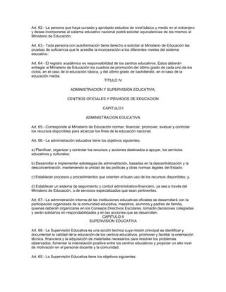 Art. 62.- La persona que haya cursado y aprobado estudios de nivel básico y medio en el extranjero
y desee incorporarse al sistema educativo nacional podrá solicitar equivalencias de los mismos al
Ministerio de Educación.

Art. 63.- Toda persona con autoformación tiene derecho a solicitar al Ministerio de Educación las
pruebas de suficiencia que le acredite la incorporación a los diferentes niveles del sistema
educativo.

Art. 64.- El registro académico es responsabilidad de los centros educativos. Estos deberán
entregar al Ministerio de Educación los cuadros de promoción del último grado de cada uno de los
ciclos, en el caso de la educación básica, y del último grado de bachillerato, en el caso de la
educación media.
                                              TITULO IV

                        ADMINISTRACION Y SUPERVISION EDUCATIVA,

                      CENTROS OFICIALES Y PRIVADOS DE EDUCACION

                                             CAPITULO I

                                  ADMINISTRACION EDUCATIVA

Art. 65.- Corresponde al Ministerio de Educación normar, financiar, promover, evaluar y controlar
los recursos disponibles para alcanzar los fines de la educación nacional.

Art. 66.- La administración educativa tiene los objetivos siguientes:

a) Planificar, organizar y controlar los recursos y acciones destinados a apoyar, los servicios
educativos y culturales;

b) Desarrollar e implementar estrategias de administración, basadas en la descentralización y la
desconcentración, manteniendo la unidad de las políticas y otras normas legales del Estado;

c) Establecer procesos y procedimientos que orienten el buen uso de los recursos disponibles; y,

d) Establecer un sistema de seguimiento y control administrativo-financiero, ya sea a través del
Ministerio de Educación, o de servicios especializados que sean pertinentes.

Art. 67.- La administración interna de las instituciones educativas oficiales se desarrollará con la
participación organizada de la comunidad educativa, maestros, alumnos y padres de familia,
quienes deberán organizarse en los Consejos Directivos Escolares, tomarán decisiones colegiadas
y serán solidarios en respondabilidades y en las acciones que se desarrollen.
                                             CAPITULO II
                                     SUPERVISION EDUCATIVA

Art. 68.- La Supervisión Educativa es una acción técnica cuya misión principal es identificar y
documentar la calidad de la educación de los centros educativos, promover y facilitar la orientación
técnica, financiera y la adquisición de materiales necesarios para resolver los problemas
observados, fomentar la interrelación positiva entre los centros educativos y propiciar un alto nivel
de motivación en el personal docente y la comunidad.

Art. 69.- La Supervisión Educativa tiene los objetivos siguientes:
 
