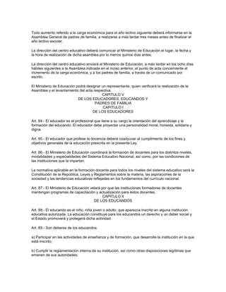 Todo aumento referido a la carga económica para el año lectivo siguiente deberá informarse en la
Asamblea General de padres de familia, a realizarse a más tardar tres meses antes de finalizar el
año lectivo escolar.

La dirección del centro educativo deberá comunicar al Ministerio de Educación el lugar, la fecha y
la hora de realización de dicha asamblea por lo menos quince días antes.

La dirección del centro educativo enviará al Ministerio de Educación, a más tardar en los ocho días
hábiles siguientes a la Asamblea indicada en el inciso anterior, el punto de acta concerniente al
incremento de la carga económica, y a los padres de familia, a través de un comunicado por
escrito.

El Ministerio de Educación podrá designar un representante, quien verificará la realización de la
Asamblea y el levantamiento del acta respectiva.
                                          CAPITULO V
                            DE LOS EDUCADORES, EDUCANDOS Y
                                      PADRES DE FAMILIA
                                           CAPITULO I
                                    DE LOS EDUCADORES

Art. 84.- El educador es el profesional que tiene a su cargo la orientación del aprendizaje y la
formación del educando. El educador debe proyectar una personalidad moral, honesta, solidaria y
digna.

Art. 85.- El educador que profese la docencia deberá coadyuvar al cumplimiento de los fines y
objetivos generales de la educación prescrita en la presente Ley.

Art. 86.- El Ministerio de Educación coordinará la formación de docentes para los distintos niveles,
modalidades y especialidades del Sistema Educativo Nacional, así como, por las condiciones de
las instituciones que la impartan.

La normativa aplicable en la formación docente para todos los niveles del sistema educativo será la
Constitución de la República, Leyes y Reglamentos sobre la materia, las aspiraciones de la
sociedad y las tendencias educativas reflejadas en los fundamentos del currículo nacional.

Art. 87.- El Ministerio de Educación velará por que las instituciones formadoras de docentes
mantengan programas de capacitación y actualización para éstos docentes.
                                             CAPITULO II
                                       DE LOS EDUCANDOS

Art. 88.- El educando es el niño, niña joven o adulto, que aparezca inscrito en alguna institución
educativa autorizada. La educación constituye para los educandos un derecho y un deber social y
el Estado promoverá y protegerá dicha actividad.

Art. 89.- Son deberes de los educandos:

a) Participar en las actividades de enseñanza y de formación, que desarrolle la institución en la que
está inscrito;

b) Cumplir la reglamentación interna de su institución, así como otras disposiciones legítimas que
emanen de sus autoridades;
 