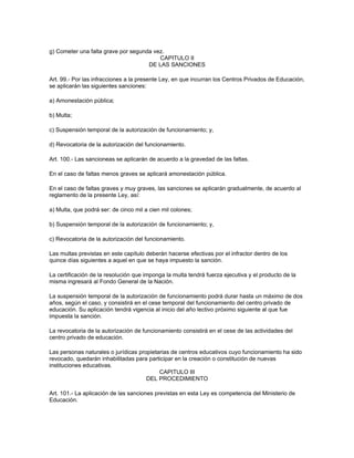 g) Cometer una falta grave por segunda vez.
                                         CAPITULO II
                                     DE LAS SANCIONES

Art. 99.- Por las infracciones a la presente Ley, en que incurran los Centros Privados de Educación,
se aplicarán las siguientes sanciones:

a) Amonestación pública;

b) Multa;

c) Suspensión temporal de la autorización de funcionamiento; y,

d) Revocatoria de la autorización del funcionamiento.

Art. 100.- Las sancioneas se aplicarán de acuerdo a la gravedad de las faltas.

En el caso de faltas menos graves se aplicará amonestación pública.

En el caso de faltas graves y muy graves, las sanciones se aplicarán gradualmente, de acuerdo al
reglamento de la presente Ley, así:

a) Multa, que podrá ser: de cinco mil a cien mil colones;

b) Suspensión temporal de la autorización de funcionamiento; y,

c) Revocatoria de la autorización del funcionamiento.

Las multas previstas en este capítulo deberán hacerse efectivas por el infractor dentro de los
quince días siguientes a aquel en que se haya impuesto la sanción.

La certificación de la resolución que imponga la multa tendrá fuerza ejecutiva y el producto de la
misma ingresará al Fondo General de la Nación.

La suspensión temporal de la autorización de funcionamiento podrá durar hasta un máximo de dos
años, según el caso, y consistirá en el cese temporal del funcionamiento del centro privado de
educación. Su aplicación tendrá vigencia al inicio del año lectivo próximo siguiente al que fue
impuesta la sanción.

La revocatoria de la autorización de funcionamiento consistirá en el cese de las actividades del
centro privado de educación.

Las personas naturales o jurídicas propietarias de centros educativos cuyo funcionamiento ha sido
revocado, quedarán inhabilitadas para participar en la creación o constitución de nuevas
instituciones educativas.
                                           CAPITULO III
                                      DEL PROCEDIMIENTO

Art. 101.- La aplicación de las sanciones previstas en esta Ley es competencia del Ministerio de
Educación.
 