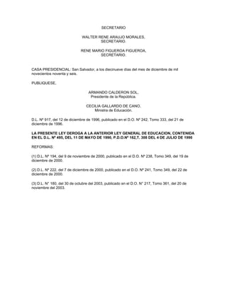 SECRETARIO

                              WALTER RENE ARAUJO MORALES,
                                      SECRETARIO.

                             RENE MARIO FIGUEROA FIGUEROA,
                                     SECRETARIO.


CASA PRESIDENCIAL: San Salvador, a los diecinueve días del mes de diciembre de mil
novecientos noventa y seis.

PUBLIQUESE,

                                  ARMANDO CALDERON SOL,
                                   Presidente de la República.

                                CECILIA GALLARDO DE CANO,
                                    Ministra de Educación.

D.L. Nº 917, del 12 de diciembre de 1996, publicado en el D.O. Nº 242, Tomo 333, del 21 de
diciembre de 1996.

LA PRESENTE LEY DEROGA A LA ANTERIOR LEY GENERAL DE EDUCACION, CONTENIDA
EN EL D.L. Nº 495, DEL 11 DE MAYO DE 1990, P.D.O.Nº 162,T. 308 DEL 4 DE JULIO DE 1990

REFORMAS:

(1) D.L. Nº 194, del 9 de noviembre de 2000, publicado en el D.O. Nº 238, Tomo 349, del 19 de
diciembre de 2000.

(2) D.L. Nº 222, del 7 de diciembre de 2000, publicado en el D.O. Nº 241, Tomo 349, del 22 de
diciembre de 2000.

(3) D.L. N° 180, del 30 de octubre del 2003, publicado en el D.O. N° 217, Tomo 361, del 20 de
noviembre del 2003.
 
