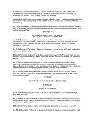 f) Propiciar las relaciones individuales y sociales en equitativo equilibrio entre los derechos y
deberes humanos, cultivando las lealtades cívicas, es de la natural relación interfamiliar del
ciudadano con la patria y de la persona humana con la cultura;

g) Mejorar la relación de la persona y su ambiente, utilizando formas y modalidades educativas que
expliquen los procesos implícitos en esa relación, dentro de los cánones de la racionalidad y la
conciencia; y

h) Cultivar relaciones que desarrollen sentimientos de solidaridad, justicia, ayuda mutua, libertad y
paz, en el contexto del orden democrático que reconoce la persona humana como el origen y el fin
de la actividad del Estado.
                                            CAPITULO IV

                            POLITICAS DE ACCESO A LA EDUCACION

Art. 4.- El Estado fomentará el pleno acceso de la población apta al sistema educativo como una
estrategia de democratización de la educación. Dicha estrategia incluirá el desarrollo de una
infraestructura física adecuada, la dotación del personal competente y de los instrumentos
curriculares pertinentes.

Art. 5.- La Educación Parvularia y Básica es obligatoria y juntamente con la Especial será gratuita
cuando la imparta el estado.

El Estado fomentará los programas de becas, subvenciones y créditos financieros para quienes,
teniendo capacidad intelectual y aptitud vocacional, aspiren a estudios superiores a la educación
básica.

Art. 6.- En los niveles medio e institutos tecnológicos oficiales, el Ministerio de Educación
determinará las cuotas de escolaridad, teniendo presente la política de democratización del
acceso. Cuando la demanda en estos niveles sobrepase los cupos institucionales, los estudiantes
se seleccionarán mediante pruebas de rendimiento y estudio socio-económico.

Art. 7.- Los programas destinados crear, construir, ampliar, reestructurar y reubicar centros
educativos, deberán basarse en las necesidades reales de la comunidad, articuladas con las
necesidades generales.
                                            TITULO II

                        SISTEMA EDUCATIVO, NIVELES Y MODALIDADES

                                             CAPITULO I

                                       SISTEMA EDUCATIVO

Art. 8.- El Sistema Educativo Nacional se divide en dos modalidades: la educación formal y la
educación no formal.

Art. 9.- La Educación Formal es la que se imparte en establecimientos educativos autorizados, en
una secuencia regular de años o ciclos lectivos, con sujeción a pautas, curriculares progresivas y
conducentes a grados y títulos.

La Educación Formal corresponde a los niveles inicial, parvulario, básico, medio y superior.

Art. 10.- La Educación No Formal es la que se ofrece con el objeto de completar, actualizar, suplir
 