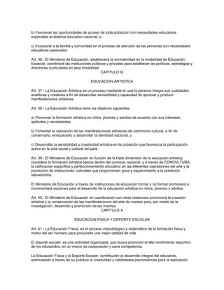 b) Favorecer las oportunidades de acceso de toda población con necesidades educativas
especiales al sistema educativo nacional; y,

c) Incorporar a la familia y comunidad en el proceso de atención de las personas con necesidades
educativas especiales.

Art. 36.- El Ministerio de Educación, establecerá la normatividad en la modalidad de Educación
Especial, coordinará las instituciones públicas y privadas para establecer las políticas, estrategias y
directrices curriculares en esta modalidad.
                                            CAPITULO IX

                                      EDUCACION ARTISTICA

Art. 37.- La Educación Artística es un proceso mediante el cual la persona integra sus cualidades
analíticas y creativas a fin de desarrollar sensibilidad y capacidad de apreciar y producir
manifestaciones artísticas.

Art. 38.- La Educación Artística tiene los objetivos siguientes:

a) Promover la formación artística en niños, jóvenes y adultos de acuerdo con sus intereses,
aptitudes y necesidades;

b) Fomentar la valoración de las manifestaciones artísticas del patrimonio cultural, a fin de
conservarlo, enriquecerlo y desarrollar la identidad nacional; y

c) Desarrollar la sensibilidad y creatividad artística en la población que favorezca la participación
activa en la vida social y cultural del país.

Art. 39.- El Ministerio de Educación en función de la triple dimensión de la educación artística,
considera la formación artística básica dentro del curriculo nacional, y a través de CONCULTURA,
la calificación especifica y perfeccionamiento educativo en las diferentes expresiones del arte y la
promoción de instituciones culturales que proporcionen goce y esparcimiento a la población
salvadoreña.

El Ministerio de Educación a través de instituciones de educación formal y no formal promoverá e
incrementará acciones para el desarrollo de la educación artística en niños, jóvenes y adultos.

Art. 40.- El Ministerio de Educación en coordinación con otras instancias promoverá la creación
artística y la conservación de las manifestaciones del arte de nuestro país, por medio de la
investigación, desarrollo y promoción de las mismas.
                                            CAPITULO X

                           EDUCACION FISICA Y DEPORTE ESCOLAR

Art. 41.- La Educación Física, es el proceso metodológico y sistemático de la formación física y
motriz del ser humano para procurarle una mejor calidad de vida.

El deporte escolar, es una actividad organizada, que busca promover el alto rendimiento deportivo
de los educandos, en un marco de cooperación y sana competencia.

La Educación Física y el Deporte Escolar, contribuirán al desarrollo integral del educando,
estimulando a través de su práctica la creatividad y habilidades psicomotrices para la realización
 