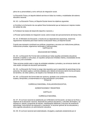 plena de su personalidad y como vehículo de integración social.

La Educación Física y el deporte deberá servirse en todos los niveles y modalidades del sistema
educativo nacional.

Art. 42.- La Educación Física y el Deporte Escolar tienen los objetivos siguientes:

a) Contribuir a la formación de una aptitud física fundamental que se traduzca en mejores niveles
de calidad de vida;

b) Fortalecer las bases del desarrollo deportivo nacional; y

c) Proveer oportunidades de integración social, sobre la base del aprovechamiento del tiempo libre.

Art. 43.- El Ministerio de Educación, a través de sus dependencias respectivas, dictará las
regulaciones necesarias para hacer eectiva la educación física y el Deporte Escolar.

Cuando sea necesario coordinará sus políticas, programas y recursos con instituciones públicas,
instituciones privadas, organismos nacionales e internacionales.
                                          CAPITULO XI

                                     EDUCACION NO FORMAL

Art. 44.- La Educación No Formal está constituida por todas aquellas actividades educativas
tendiente a habilitar a corto plazo, en aquellos campos de inmediato interés y necesidades de las
personas y de la sociedad.

Tales acciones podrán estar a cargo de entidades estatales o privadas y se enmarcan dentro del
más amplio concepto de educación permanente.

Art. 45.- La Educación No Formal no exige más requisitos que la capacidad de aprendizaje de las
personas. No estará sujeta a controles estatales pero deberá enmarcarse dentro de los principios
de beneficio, de orden público y de respeto a los intereses de los usuarios.

Art. 46.- La Educación No formal debe ser oportuna, ajustada a las condiciones individuales,
locales y temporales y fundamentada en la real participación comunitaria.
                                           TITULO III

                      CURRICULO NACIONAL, EVALUACION EDUCATIVA,

                                ACREDITACIONES Y REGISTROS

                                             CAPITULO I

                                      CURRICULO NACIONAL

Art. 47.- El currículo nacional es establecido por el Ministerio de Educación, se basa en los fines y
objetivos de la educación nacional, desarrolla las políticas educativas y culturales del Estado y se
expresa en: planes y programas de estudio, metodologías didácticas y recursos de enseñanza-
aprendizaje, instrumentos de evaluación y orientación, el accionar general de los educadores y
otros agentes educativos y la administración educativa.

Art. 48.- El currículo nacional será sistematizado, divulgado y explicado ampliamente por el
 