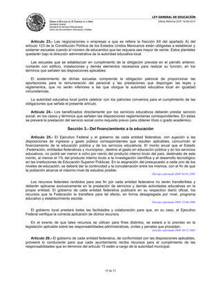 LEY GENERAL DE EDUCACIÓN
              CÁMARA DE DIPUTADOS DEL H. CONGRESO DE LA UNIÓN                      Última Reforma DOF 19-08-2010
              Secretaría General
              Secretaría de Servicios Parlamentarios
              Centro de Documentación, Información y Análisis




    Artículo 23.- Las negociaciones o empresas a que se refiere la fracción XII del apartado A) del
artículo 123 de la Constitución Política de los Estados Unidos Mexicanos están obligadas a establecer y
sostener escuelas cuando el número de educandos que las requiera sea mayor de veinte. Estos planteles
quedarán bajo la dirección administrativa de la autoridad educativa local.

   Las escuelas que se establezcan en cumplimiento de la obligación prevista en el párrafo anterior,
contarán con edificio, instalaciones y demás elementos necesarios para realizar su función, en los
términos que señalen las disposiciones aplicables.

    El sostenimiento de dichas escuelas comprende la obligación patronal de proporcionar las
aportaciones para la remuneración del personal y las prestaciones que dispongan las leyes y
reglamentos, que no serán inferiores a las que otorgue la autoridad educativa local en igualdad
circunstancias.

   La autoridad educativa local podrá celebrar con los patrones convenios para el cumplimiento de las
obligaciones que señala el presente artículo.

   Artículo 24.- Los beneficiados directamente por los servicios educativos deberán prestar servicio
social, en los casos y términos que señalen las disposiciones reglamentarias correspondientes. En éstas
se preverá la prestación del servicio social como requisito previo para obtener título o grado académico.

                                  Sección 3.- Del financiamiento a la educación

    Artículo 25.- El Ejecutivo Federal y el gobierno de cada entidad federativa, con sujeción a las
disposiciones de ingresos y gasto público correspondientes que resulten aplicables, concurrirán al
financiamiento de la educación pública y de los servicios educativos. El monto anual que el Estado
-Federación, entidades federativas y municipios-, destine al gasto en educación pública y en los servicios
educativos, no podrá ser menor a ocho por ciento del producto interno bruto del país, destinado de este
monto, al menos el 1% del producto interno bruto a la investigación científica y al desarrollo tecnológico
en las Instituciones de Educación Superior Públicas. En la asignación del presupuesto a cada uno de los
niveles de educación, se deberá dar la continuidad y la concatenación entre los mismos, con el fin de que
la población alcance el máximo nivel de estudios posible.
                                                                               Párrafo reformado DOF 04-01-2005

   Los recursos federales recibidos para ese fin por cada entidad federativa no serán transferibles y
deberán aplicarse exclusivamente en la prestación de servicios y demás actividades educativas en la
propia entidad. El gobierno de cada entidad federativa publicará en su respectivo diario oficial, los
recursos que la Federación le transfiera para tal efecto, en forma desagregada por nivel, programa
educativo y establecimiento escolar.
                                                                               Párrafo reformado DOF 22-06-2006

   El gobierno local prestará todas las facilidades y colaboración para que, en su caso, el Ejecutivo
Federal verifique la correcta aplicación de dichos recursos.

   En el evento de que tales recursos se utilicen para fines distintos, se estará a lo previsto en la
legislación aplicable sobre las responsabilidades administrativas, civiles y penales que procedan.
                                                                              Artículo reformado DOF 30-12-2002

   Artículo 26.- El gobierno de cada entidad federativa, de conformidad con las disposiciones aplicables,
proveerá lo conducente para que cada ayuntamiento reciba recursos para el cumplimiento de las
responsabilidades que en términos del artículo 15 estén a cargo de la autoridad municipal.




                                                                10 de 51
 