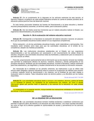 LEY GENERAL DE EDUCACIÓN
              CÁMARA DE DIPUTADOS DEL H. CONGRESO DE LA UNIÓN                     Última Reforma DOF 19-08-2010
              Secretaría General
              Secretaría de Servicios Parlamentarios
              Centro de Documentación, Información y Análisis




   Artículo 27.- En el cumplimiento de lo dispuesto en los artículos anteriores de esta sección, el
Ejecutivo Federal y el gobierno de cada entidad federativa tomarán en cuenta el carácter prioritario de la
educación pública para los fines del desarrollo nacional.

   En todo tiempo procurarán fortalecer las fuentes de financiamiento a la tarea educativa y destinar
recursos presupuestarios crecientes, en términos reales, para la educación pública.

   Artículo 28.- Son de interés social las inversiones que en materia educativa realicen el Estado, sus
organismos descentralizados y los particulares.

                   Sección 4.- De la evaluación del sistema educativo nacional

   Artículo 29.- Corresponde a la Secretaría la evaluación del sistema educativo nacional, sin perjuicio
de la que las autoridades educativas locales realicen en sus respectivas competencias.

   Dicha evaluación, y la de las autoridades educativas locales, serán sistemáticas y permanentes. Sus
resultados serán tomados como base para que las autoridades educativas, en el ámbito de su
competencia, adopten las medidas procedentes.

   Artículo 30.- Las instituciones educativas establecidas por el Estado, por sus organismos
descentralizados y por los particulares con autorización o con reconocimiento de validez oficial de
estudios, otorgarán a las autoridades educativas todas las facilidades y colaboración para la evaluación a
que esta sección se refiere.

   Para ello, proporcionarán oportunamente toda la información que se les requiera; tomarán las medidas
que permitan la colaboración efectiva de alumnos, maestros, directivos y demás participantes en los
procesos educativos; facilitarán que las autoridades educativas, incluida la Secretaría, realicen exámenes
para fines estadísticos y de diagnóstico y recaben directamente en las escuelas la información necesaria.

    Sin menoscabo de lo señalado en los párrafos anteriores, las instituciones a que se refiere este
artículo están obligadas a generar indicadores sobre su avance en la aplicación de métodos para prevenir
y eliminar cualquier forma de discriminación y de violencia, con la finalidad de que sean sujetas a
evaluación sobre la materia. Tales indicadores serán de dominio público y se difundirán por los medios
disponibles.
                                                                              Párrafo adicionado DOF 17-04-2009

    Artículo 31.- Las autoridades educativas darán a conocer a los maestros, alumnos, padres de familia
y a la sociedad en general, los resultados de las evaluaciones que realicen, así como la demás
información global que permita medir el desarrollo y los avances de la educación en cada entidad
federativa.

   Lo contemplado en la presente sección, incluye también las evaluaciones señaladas en la fracción VII
del artículo 12 de la presente Ley.
                                                                              Párrafo adicionado DOF 19-08-2010

                                                     CAPITULO III
                                           DE LA EQUIDAD EN LA EDUCACION

   Artículo 32.- Las autoridades educativas tomarán medidas tendientes a establecer condiciones que
permitan el ejercicio pleno del derecho a la educación de cada individuo, una mayor equidad educativa,
así como el logro de la efectiva igualdad en oportunidades de acceso y permanencia en los servicios
educativos.




                                                                11 de 51
 