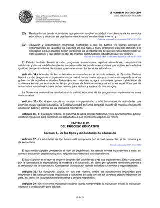 LEY GENERAL DE EDUCACIÓN
               CÁMARA DE DIPUTADOS DEL H. CONGRESO DE LA UNIÓN                                         Última Reforma DOF 19-08-2010
               Secretaría General
               Secretaría de Servicios Parlamentarios
               Centro de Documentación, Información y Análisis




   XIV. Realizarán las demás actividades que permitan ampliar la calidad y la cobertura de los servicios
        educativos, y alcanzar los propósitos mencionados en el artículo anterior, y
                                                                                      Fracción reformada (y recorrida) DOF 02-07-2010

   XV.   Apoyarán y desarrollarán programas destinados a que los padres y/o tutores apoyen en
         circunstancias de igualdad los estudios de sus hijas e hijos, prestando especial atención a la
         necesidad de que aquellos tomen conciencia de la importancia de que las niñas deben recibir un
         trato igualitario y que deben recibir las mismas oportunidades educativas que los varones.
                                                                        Fracción adicionada DOF 17-04-2009. Recorrida DOF 02-07-2010

   El Estado también llevará a cabo programas asistenciales, ayudas alimenticias, campañas de
salubridad y demás medidas tendientes a contrarrestar las condiciones sociales que inciden en la efectiva
igualdad de oportunidades de acceso y permanencia en los servicios educativos.

    Artículo 34.- Además de las actividades enumeradas en el artículo anterior, el Ejecutivo Federal
llevará a cabo programas compensatorios por virtud de los cuales apoye con recursos específicos a los
gobiernos de aquellas entidades federativas con mayores rezagos educativos, previa celebración de
convenios en los que se concierten las proporciones de financiamiento y las acciones específicas que las
autoridades educativas locales deban realizar para reducir y superar dichos rezagos.

  La Secretaría evaluará los resultados en la calidad educativa de los programas compensatorios antes
mencionados.

   Artículo 35.- En el ejercicio de su función compensatoria, y sólo tratándose de actividades que
permitan mayor equidad educativa, la Secretaría podrá en forma temporal impartir de manera concurrente
educación básica y normal en las entidades federativas.

   Artículo 36.- El Ejecutivo Federal, el gobierno de cada entidad federativa y los ayuntamientos, podrán
celebrar convenios para coordinar las actividades a que el presente capítulo se refiere.

                                                           CAPITULO IV
                                                     DEL PROCESO EDUCATIVO

                           Sección 1.- De los tipos y modalidades de educación

   Artículo 37.- La educación de tipo básico está compuesta por el nivel preescolar, el de primaria y el
de secundaria.
                                                                                                   Párrafo reformado DOF 10-12-2004

  El tipo medio-superior comprende el nivel de bachillerato, los demás niveles equivalentes a éste, así
como la educación profesional que no requiere bachillerato o sus equivalentes.

    El tipo superior es el que se imparte después del bachillerato o de sus equivalentes. Está compuesto
por la licenciatura, la especialidad, la maestría y el doctorado, así como por opciones terminales previas a
la conclusión de la licenciatura. Comprende la educación normal en todos sus niveles y especialidades.

   Artículo 38.- La educación básica, en sus tres niveles, tendrá las adaptaciones requeridas para
responder a las características lingüísticas y culturales de cada uno de los diversos grupos indígenas del
país, así como de la población rural dispersa y grupos migratorios.

   Artículo 39.- En el sistema educativo nacional queda comprendida la educación inicial, la educación
especial y la educación para adultos.



                                                                 13 de 51
 