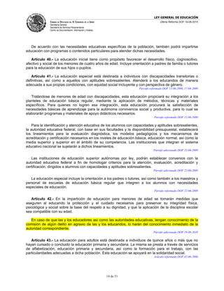 LEY GENERAL DE EDUCACIÓN
              CÁMARA DE DIPUTADOS DEL H. CONGRESO DE LA UNIÓN                             Última Reforma DOF 19-08-2010
              Secretaría General
              Secretaría de Servicios Parlamentarios
              Centro de Documentación, Información y Análisis




   De acuerdo con las necesidades educativas específicas de la población, también podrá impartirse
educación con programas o contenidos particulares para atender dichas necesidades.

   Artículo 40.- La educación inicial tiene como propósito favorecer el desarrollo físico, cognoscitivo,
afectivo y social de los menores de cuatro años de edad. Incluye orientación a padres de familia o tutores
para la educación de sus hijos o pupilos.

   Artículo 41.- La educación especial está destinada a individuos con discapacidades transitorias o
definitivas, así como a aquellos con aptitudes sobresalientes. Atenderá a los educandos de manera
adecuada a sus propias condiciones, con equidad social incluyente y con perspectiva de género.
                                                                           Párrafo reformado DOF 12-06-2000, 17-04-2009

   Tratándose de menores de edad con discapacidades, esta educación propiciará su integración a los
planteles de educación básica regular, mediante la aplicación de métodos, técnicas y materiales
específicos. Para quienes no logren esa integración, esta educación procurará la satisfacción de
necesidades básicas de aprendizaje para la autónoma convivencia social y productiva, para lo cual se
elaborarán programas y materiales de apoyo didácticos necesarios.
                                                                                      Párrafo reformado DOF 12-06-2000

    Para la identificación y atención educativa de los alumnos con capacidades y aptitudes sobresalientes,
la autoridad educativa federal, con base en sus facultades y la disponibilidad presupuestal, establecerá
los lineamientos para la evaluación diagnóstica, los modelos pedagógicos y los mecanismos de
acreditación y certificación necesarios en los niveles de educación básica, educación normal, así como la
media superior y superior en el ámbito de su competencia. Las instituciones que integran el sistema
educativo nacional se sujetarán a dichos lineamientos.
                                                                                     Párrafo adicionado DOF 22-06-2009

   Las instituciones de educación superior autónomas por ley, podrán establecer convenios con la
autoridad educativa federal a fin de homologar criterios para la atención, evaluación, acreditación y
certificación, dirigidos a alumnos con capacidades y aptitudes sobresalientes.
                                                                                     Párrafo adicionado DOF 22-06-2009

   La educación especial incluye la orientación a los padres o tutores, así como también a los maestros y
personal de escuelas de educación básica regular que integren a los alumnos con necesidades
especiales de educación.
                                                                                      Párrafo reformado DOF 22-06-2009

   Artículo 42.- En la impartición de educación para menores de edad se tomarán medidas que
aseguren al educando la protección y el cuidado necesarios para preservar su integridad física,
psicológica y social sobre la base del respeto a su dignidad, y que la aplicación de la disciplina escolar
sea compatible con su edad.

   En caso de que las y los educadores así como las autoridades educativas, tengan conocimiento de la
comisión de algún delito en agravio de las y los educandos, lo harán del conocimiento inmediato de la
autoridad correspondiente.
                                                                                     Párrafo adicionado DOF 19-08-2010

   Artículo 43.- La educación para adultos está destinada a individuos de quince años o más que no
hayan cursado o concluido la educación primaria y secundaria. La misma se presta a través de servicios
de alfabetización, educación primaria y secundaria, así como la formación para el trabajo, con las
particularidades adecuadas a dicha población. Esta educación se apoyará en la solidaridad social.
                                                                                      Artículo reformado DOF 02-06-2006




                                                                14 de 51
 