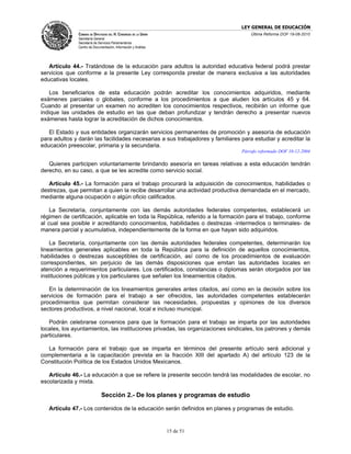 LEY GENERAL DE EDUCACIÓN
               CÁMARA DE DIPUTADOS DEL H. CONGRESO DE LA UNIÓN                      Última Reforma DOF 19-08-2010
               Secretaría General
               Secretaría de Servicios Parlamentarios
               Centro de Documentación, Información y Análisis




   Artículo 44.- Tratándose de la educación para adultos la autoridad educativa federal podrá prestar
servicios que conforme a la presente Ley corresponda prestar de manera exclusiva a las autoridades
educativas locales.

   Los beneficiarios de esta educación podrán acreditar los conocimientos adquiridos, mediante
exámenes parciales o globales, conforme a los procedimientos a que aluden los artículos 45 y 64.
Cuando al presentar un examen no acrediten los conocimientos respectivos, recibirán un informe que
indique las unidades de estudio en las que deban profundizar y tendrán derecho a presentar nuevos
exámenes hasta lograr la acreditación de dichos conocimientos.

   El Estado y sus entidades organizarán servicios permanentes de promoción y asesoría de educación
para adultos y darán las facilidades necesarias a sus trabajadores y familiares para estudiar y acreditar la
educación preescolar, primaria y la secundaria.
                                                                                Párrafo reformado DOF 10-12-2004

   Quienes participen voluntariamente brindando asesoría en tareas relativas a esta educación tendrán
derecho, en su caso, a que se les acredite como servicio social.

   Artículo 45.- La formación para el trabajo procurará la adquisición de conocimientos, habilidades o
destrezas, que permitan a quien la recibe desarrollar una actividad productiva demandada en el mercado,
mediante alguna ocupación o algún oficio calificados.

    La Secretaría, conjuntamente con las demás autoridades federales competentes, establecerá un
régimen de certificación, aplicable en toda la República, referido a la formación para el trabajo, conforme
al cual sea posible ir acreditando conocimientos, habilidades o destrezas -intermedios o terminales- de
manera parcial y acumulativa, independientemente de la forma en que hayan sido adquiridos.

    La Secretaría, conjuntamente con las demás autoridades federales competentes, determinarán los
lineamientos generales aplicables en toda la República para la definición de aquellos conocimientos,
habilidades o destrezas susceptibles de certificación, así como de los procedimientos de evaluación
correspondientes, sin perjuicio de las demás disposiciones que emitan las autoridades locales en
atención a requerimientos particulares. Los certificados, constancias o diplomas serán otorgados por las
instituciones públicas y los particulares que señalen los lineamientos citados.

   En la determinación de los lineamientos generales antes citados, así como en la decisión sobre los
servicios de formación para el trabajo a ser ofrecidos, las autoridades competentes establecerán
procedimientos que permitan considerar las necesidades, propuestas y opiniones de los diversos
sectores productivos, a nivel nacional, local e incluso municipal.

   Podrán celebrarse convenios para que la formación para el trabajo se imparta por las autoridades
locales, los ayuntamientos, las instituciones privadas, las organizaciones sindicales, los patrones y demás
particulares.

  La formación para el trabajo que se imparta en términos del presente artículo será adicional y
complementaria a la capacitación prevista en la fracción XIII del apartado A) del artículo 123 de la
Constitución Política de los Estados Unidos Mexicanos.

   Artículo 46.- La educación a que se refiere la presente sección tendrá las modalidades de escolar, no
escolarizada y mixta.

                              Sección 2.- De los planes y programas de estudio

   Artículo 47.- Los contenidos de la educación serán definidos en planes y programas de estudio.


                                                                 15 de 51
 