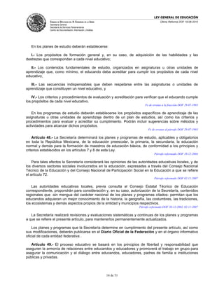 LEY GENERAL DE EDUCACIÓN
              CÁMARA DE DIPUTADOS DEL H. CONGRESO DE LA UNIÓN                             Última Reforma DOF 19-08-2010
              Secretaría General
              Secretaría de Servicios Parlamentarios
              Centro de Documentación, Información y Análisis




   En los planes de estudio deberán establecerse:

   I.- Los propósitos de formación general y, en su caso, de adquisición de las habilidades y las
destrezas que correspondan a cada nivel educativo;

   II.- Los contenidos fundamentales de estudio, organizados en asignaturas u otras unidades de
aprendizaje que, como mínimo, el educando deba acreditar para cumplir los propósitos de cada nivel
educativo;

   III.- Las secuencias indispensables que deben respetarse entre las asignaturas o unidades de
aprendizaje que constituyen un nivel educativo, y

    IV.- Los criterios y procedimientos de evaluación y acreditación para verificar que el educando cumple
los propósitos de cada nivel educativo.
                                                                               Fe de erratas a la fracción DOF 29-07-1993

   En los programas de estudio deberán establecerse los propósitos específicos de aprendizaje de las
asignaturas u otras unidades de aprendizaje dentro de un plan de estudios, así como los criterios y
procedimientos para evaluar y acreditar su cumplimiento. Podrán incluir sugerencias sobre métodos y
actividades para alcanzar dichos propósitos.
                                                                                 Fe de erratas al párrafo DOF 29-07-1993

    Artículo 48.- La Secretaría determinará los planes y programas de estudio, aplicables y obligatorios
en toda la República Mexicana, de la educación preescolar, la primaria, la secundaria, la educación
normal y demás para la formación de maestros de educación básica, de conformidad a los principios y
criterios establecidos en los artículos 7 y 8 de esta Ley.
                                                                                      Párrafo reformado DOF 10-12-2004

    Para tales efectos la Secretaría considerará las opiniones de las autoridades educativas locales, y de
los diversos sectores sociales involucrados en la educación, expresadas a través del Consejo Nacional
Técnico de la Educación y del Consejo Nacional de Participación Social en la Educación a que se refiere
el artículo 72.
                                                                                      Párrafo reformado DOF 02-11-2007

    Las autoridades educativas locales, previa consulta al Consejo Estatal Técnico de Educación
correspondiente, propondrán para consideración y, en su caso, autorización de la Secretaría, contenidos
regionales que -sin mengua del carácter nacional de los planes y programas citados- permitan que los
educandos adquieran un mejor conocimiento de la historia, la geografía, las costumbres, las tradiciones,
los ecosistemas y demás aspectos propios de la entidad y municipios respectivos.
                                                                           Párrafo reformado DOF 30-12-2002, 02-11-2007

   La Secretaría realizará revisiones y evaluaciones sistemáticas y continuas de los planes y programas
a que se refiere el presente artículo, para mantenerlos permanentemente actualizados.

    Los planes y programas que la Secretaría determine en cumplimiento del presente artículo, así como
sus modificaciones, deberán publicarse en el Diario Oficial de la Federación y en el órgano informativo
oficial de cada entidad federativa .

   Artículo 49.- El proceso educativo se basará en los principios de libertad y responsabilidad que
aseguren la armonía de relaciones entre educandos y educadores y promoverá el trabajo en grupo para
asegurar la comunicación y el diálogo entre educandos, educadores, padres de familia e instituciones
públicas y privadas.



                                                                16 de 51
 