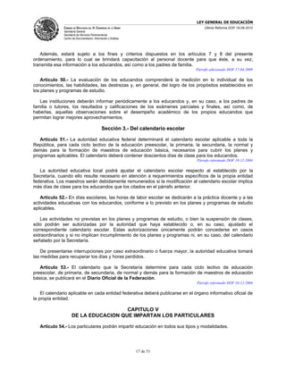 LEY GENERAL DE EDUCACIÓN
               CÁMARA DE DIPUTADOS DEL H. CONGRESO DE LA UNIÓN                          Última Reforma DOF 19-08-2010
               Secretaría General
               Secretaría de Servicios Parlamentarios
               Centro de Documentación, Información y Análisis




   Además, estará sujeto a los fines y criterios dispuestos en los artículos 7 y 8 del presente
ordenamiento, para lo cual se brindará capacitación al personal docente para que éste, a su vez,
transmita esa información a los educandos, así como a los padres de familia.
                                                                                    Párrafo adicionado DOF 17-04-2009

    Artículo 50.- La evaluación de los educandos comprenderá la medición en lo individual de los
conocimientos, las habilidades, las destrezas y, en general, del logro de los propósitos establecidos en
los planes y programas de estudio.

   Las instituciones deberán informar periódicamente a los educandos y, en su caso, a los padres de
familia o tutores, los resultados y calificaciones de los exámenes parciales y finales, así como, de
haberlas, aquellas observaciones sobre el desempeño académico de los propios educandos que
permitan lograr mejores aprovechamientos.

                                               Sección 3.- Del calendario escolar

   Artículo 51.- La autoridad educativa federal determinará el calendario escolar aplicable a toda la
República, para cada ciclo lectivo de la educación preescolar, la primaria, la secundaria, la normal y
demás para la formación de maestros de educación básica, necesarios para cubrir los planes y
programas aplicables. El calendario deberá contener doscientos días de clase para los educandos.
                                                                                    Párrafo reformado DOF 10-12-2004

   La autoridad educativa local podrá ajustar el calendario escolar respecto al establecido por la
Secretaría, cuando ello resulte necesario en atención a requerimientos específicos de la propia entidad
federativa. Los maestros serán debidamente remunerados si la modificación al calendario escolar implica
más días de clase para los educandos que los citados en el párrafo anterior.

   Artículo 52.- En días escolares, las horas de labor escolar se dedicarán a la práctica docente y a las
actividades educativas con los educandos, conforme a lo previsto en los planes y programas de estudio
aplicables.

   Las actividades no previstas en los planes y programas de estudio, o bien la suspensión de clases,
sólo podrán ser autorizadas por la autoridad que haya establecido o, en su caso, ajustado el
correspondiente calendario escolar. Estas autorizaciones únicamente podrán concederse en casos
extraordinarios y si no implican incumplimiento de los planes y programas ni, en su caso, del calendario
señalado por la Secretaría.

    De presentarse interrupciones por caso extraordinario o fuerza mayor, la autoridad educativa tomará
las medidas para recuperar los días y horas perdidos.

   Artículo 53.- El calendario que la Secretaría determine para cada ciclo lectivo de educación
preescolar, de primaria, de secundaria, de normal y demás para la formación de maestros de educación
básica, se publicará en el Diario Oficial de la Federación.
                                                                                    Párrafo reformado DOF 10-12-2004

    El calendario aplicable en cada entidad federativa deberá publicarse en el órgano informativo oficial de
la propia entidad.

                                       CAPITULO V
                     DE LA EDUCACION QUE IMPARTAN LOS PARTICULARES

   Artículo 54.- Los particulares podrán impartir educación en todos sus tipos y modalidades.




                                                                 17 de 51
 