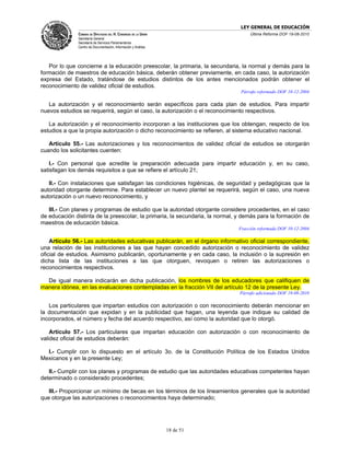LEY GENERAL DE EDUCACIÓN
               CÁMARA DE DIPUTADOS DEL H. CONGRESO DE LA UNIÓN                     Última Reforma DOF 19-08-2010
               Secretaría General
               Secretaría de Servicios Parlamentarios
               Centro de Documentación, Información y Análisis




   Por lo que concierne a la educación preescolar, la primaria, la secundaria, la normal y demás para la
formación de maestros de educación básica, deberán obtener previamente, en cada caso, la autorización
expresa del Estado, tratándose de estudios distintos de los antes mencionados podrán obtener el
reconocimiento de validez oficial de estudios.
                                                                               Párrafo reformado DOF 10-12-2004

   La autorización y el reconocimiento serán específicos para cada plan de estudios. Para impartir
nuevos estudios se requerirá, según el caso, la autorización o el reconocimiento respectivos.

   La autorización y el reconocimiento incorporan a las instituciones que los obtengan, respecto de los
estudios a que la propia autorización o dicho reconocimiento se refieren, al sistema educativo nacional.

   Artículo 55.- Las autorizaciones y los reconocimientos de validez oficial de estudios se otorgarán
cuando los solicitantes cuenten:

   I.- Con personal que acredite la preparación adecuada para impartir educación y, en su caso,
satisfagan los demás requisitos a que se refiere el artículo 21;

   II.- Con instalaciones que satisfagan las condiciones higiénicas, de seguridad y pedagógicas que la
autoridad otorgante determine. Para establecer un nuevo plantel se requerirá, según el caso, una nueva
autorización o un nuevo reconocimiento, y

   III.- Con planes y programas de estudio que la autoridad otorgante considere procedentes, en el caso
de educación distinta de la preescolar, la primaria, la secundaria, la normal, y demás para la formación de
maestros de educación básica.
                                                                              Fracción reformada DOF 10-12-2004

    Artículo 56.- Las autoridades educativas publicarán, en el órgano informativo oficial correspondiente,
una relación de las instituciones a las que hayan concedido autorización o reconocimiento de validez
oficial de estudios. Asimismo publicarán, oportunamente y en cada caso, la inclusión o la supresión en
dicha lista de las instituciones a las que otorguen, revoquen o retiren las autorizaciones o
reconocimientos respectivos.

  De igual manera indicarán en dicha publicación, los nombres de los educadores que califiquen de
manera idónea, en las evaluaciones contempladas en la fracción VII del artículo 12 de la presente Ley.
                                                                               Párrafo adicionado DOF 19-08-2010

   Los particulares que impartan estudios con autorización o con reconocimiento deberán mencionar en
la documentación que expidan y en la publicidad que hagan, una leyenda que indique su calidad de
incorporados, el número y fecha del acuerdo respectivo, así como la autoridad que lo otorgó.

    Artículo 57.- Los particulares que impartan educación con autorización o con reconocimiento de
validez oficial de estudios deberán:

  I.- Cumplir con lo dispuesto en el artículo 3o. de la Constitución Política de los Estados Unidos
Mexicanos y en la presente Ley;

   II.- Cumplir con los planes y programas de estudio que las autoridades educativas competentes hayan
determinado o considerado procedentes;

   III.- Proporcionar un mínimo de becas en los términos de los lineamientos generales que la autoridad
que otorgue las autorizaciones o reconocimientos haya determinado;




                                                                 18 de 51
 
