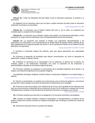 LEY GENERAL DE EDUCACIÓN
               CÁMARA DE DIPUTADOS DEL H. CONGRESO DE LA UNIÓN                            Última Reforma DOF 19-08-2010
               Secretaría General
               Secretaría de Servicios Parlamentarios
               Centro de Documentación, Información y Análisis




   Artículo 4o.- Todos los habitantes del país deben cursar la educación preescolar, la primaria y la
secundaria.

   Es obligación de los mexicanos hacer que sus hijos o pupilos menores de edad cursen la educación
preescolar, la primaria y la secundaria.
                                                                                      Artículo reformado DOF 10-12-2004

  Artículo 5o.- La educación que el Estado imparta será laica y, por lo tanto, se mantendrá por
completo ajena a cualquier doctrina religiosa.

   Artículo 6o.- La educación que el Estado imparta será gratuita. Las donaciones destinadas a dicha
educación en ningún caso se entenderán como contraprestaciones del servicio educativo.

    Artículo 7o.- La educación que impartan el Estado, sus organismos descentralizados y los
particulares con autorización o con reconocimiento de validez oficial de estudios tendrá, además de los
fines establecidos en el segundo párrafo del artículo 3 de la Constitución Política de los Estados Unidos
Mexicanos, los siguientes:
                                                                           Párrafo reformado DOF 17-04-2009, 17-04-2009

  I.- Contribuir al desarrollo integral del individuo, para que ejerza plenamente sus capacidades
humanas;

   II.- Favorecer el desarrollo de facultades para adquirir conocimientos, así como la capacidad de
observación, análisis y reflexión críticos;

   III.- Fortalecer la conciencia de la nacionalidad y de la soberanía, el aprecio por la historia, los
símbolos patrios y las instituciones nacionales, así como la valoración de las tradiciones y
particularidades culturales de las diversas regiones del país;

   IV.- Promover mediante la enseñanza el conocimiento de la pluralidad lingüística de la Nación y el
respeto a los derechos lingüísticos de los pueblos indígenas.

   Los hablantes de lenguas indígenas, tendrán acceso a la educación obligatoria en su propia lengua y
español.
                                                                                     Fracción reformada DOF 13-03-2003

   V.- Infundir el conocimiento y la práctica de la democracia como la forma de gobierno y convivencia
que permite a todos participar en la toma de decisiones al mejoramiento de la sociedad;

   VI.- Promover el valor de la justicia, de la observancia de la Ley y de la igualdad de los individuos ante
ésta, así como promover el desarrollo de una cultura por la paz y la no violencia en cualquier tipo de sus
manifestaciones y propiciar el conocimiento de los Derechos Humanos y el respeto a los mismos;
                                                                                     Fracción reformada DOF 17-06-2008

   VII.- Fomentar actitudes que estimulen la investigación y la innovación científicas y tecnológicas;

    VIII.- Impulsar la creación artística y propiciar la adquisición, el enriquecimiento y la difusión de los
bienes y valores de la cultura universal, en especial de aquéllos que constituyen el patrimonio cultural de
la Nación;

   IX.- Estimular la educación física y la práctica del deporte;




                                                                 2 de 51
 