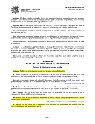 LEY GENERAL DE EDUCACIÓN
               CÁMARA DE DIPUTADOS DEL H. CONGRESO DE LA UNIÓN                                           Última Reforma DOF 19-08-2010
               Secretaría General
               Secretaría de Servicios Parlamentarios
               Centro de Documentación, Información y Análisis




   Artículo 62.- Los estudios realizados dentro del sistema educativo nacional podrán, en su caso,
declararse equivalentes entre sí por niveles educativos, grados escolares, asignaturas u otras unidades
de aprendizaje, según lo establezca la regulación respectiva.

  Artículo 63.- La Secretaría determinará las normas y criterios generales, aplicables en toda la
República, a que se ajustarán la revalidación, así como la declaración de estudios equivalentes.

    La Secretaría podrá revalidar y otorgar equivalencias de estudios distintos a los mencionados en la
fracción V del artículo 13.

   Las autoridades educativas locales otorgarán revalidaciones y equivalencias únicamente cuando
estén referidas a planes y programas de estudio que se impartan en sus respectivas competencias.

    Las revalidaciones y equivalencia otorgadas en términos del presente artículo tendrán validez en toda
la República.

    Artículo 64.- La Secretaría, por acuerdo de su titular, podrá establecer procedimientos por medio de
los cuales se expidan certificados, constancias, diplomas o títulos a quienes acrediten conocimientos
terminales que correspondan a cierto nivel educativo o grado escolar, adquiridos en forma autodidacta o
a través de la experiencia laboral.

   El acuerdo secretarial respectivo señalará los requisitos específicos que deban cumplirse para la
acreditación de los conocimientos adquiridos.

                                            CAPITULO VII
                            DE LA PARTICIPACION SOCIAL EN LA EDUCACION

                                             Sección 1.- De los padres de familia

   Artículo 65. Son derechos de quienes ejercen la patria potestad o la tutela:

   I. Obtener inscripción en escuelas públicas para que sus hijos o pupilos menores de edad, que
satisfagan los requisitos aplicables, reciban la educación preescolar, la primaria y la secundaria.

   La edad mínima para ingresar a la educación básica en el nivel preescolar es de 3 años, y para nivel
primaria 6 años, cumplidos al 31 de diciembre del año de inicio del ciclo escolar.
                                                                                                    Párrafo adicionado DOF 20-06-2006

   II.- Participar a las autoridades de la escuela en la que estén inscritos sus hijos o pupilos, cualquier
problema relacionado con la educación de éstos, a fin de que aquéllas se aboquen a su solución;

  III.- Colaborar con las autoridades escolares para la superación de los educandos y en el
mejoramiento de los establecimientos educativos;

   IV.- Formar parte de las asociaciones de padres de familia y de los consejos de participación social a
que se refiere este capítulo;
                                                                   Fe de erratas a la fracción DOF 29-07-1993. Reformada DOF 19-08-2010

   V.- Opinar, en los casos de la educación que impartan los particulares, en relación con las
contraprestaciones que las escuelas fijen, y
                                                                                                    Fracción reformada DOF 19-08-2010




                                                                 20 de 51
 