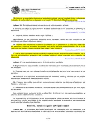 LEY GENERAL DE EDUCACIÓN
              CÁMARA DE DIPUTADOS DEL H. CONGRESO DE LA UNIÓN                       Última Reforma DOF 19-08-2010
              Secretaría General
              Secretaría de Servicios Parlamentarios
              Centro de Documentación, Información y Análisis




   VI.- Conocer la capacidad profesional de la planta docente así como el resultado de las evaluaciones
realizadas de conformidad con lo dispuesto en la fracción VII del artículo 12 de la presente Ley.
                                                                              Fracción adicionada DOF 19-08-2010

   Artículo 66.- Son obligaciones de quienes ejercen la patria potestad o la tutela:

   I.- Hacer que sus hijos o pupilos menores de edad, reciban la educación preescolar, la primaria y la
secundaria;
                                                                               Fracción reformada DOF 10-12-2004

   II.- Apoyar el proceso educativo de sus hijos o pupilos, y

   III.- Colaborar con las instituciones educativas en las que estén inscritos sus hijos o pupilos, en las
actividades que dichas instituciones realicen.

   IV.- Informar a las autoridades educativas los cambios que se presenten en la conducta y actitud de
los educandos, para que las citadas autoridades apliquen los estudios correspondientes, con el fin de
determinar las posibles causas que hayan dado origen a tales cambios, y
                                                                              Fracción adicionada DOF 19-08-2010

   V.- Hacer del conocimiento de la autoridad educativa del plantel, las irregularidades cometidas por el
personal administrativo o académico, que ocasionen perjuicios, daños o cambios emocionales en los
educandos.
                                                                              Fracción adicionada DOF 19-08-2010

   Artículo 67.- Las asociaciones de padres de familia tendrán por objeto:

    I.- Representar ante las autoridades escolares los intereses que en materia educativa sean comunes a
los asociados;

   II.- Colaborar para una mejor integración de la comunidad escolar, así como en el mejoramiento de los
planteles;

   III.- Participar en la aplicación de cooperaciones en numerario, bienes y servicios que las propias
asociaciones deseen hacer al establecimiento escolar;

    IV.- Proponer las medidas que estimen conducentes para alcanzar los objetivos señalados en las
fracciones anteriores, e

    V.- Informar a las autoridades educativas y escolares sobre cualquier irregularidad de que sean objeto
los educandos.

   Las asociaciones de padres de familia se abstendrán de intervenir en los aspectos pedagógicos y
laborales de los establecimientos educativos.

   La organización y el funcionamiento de las asociaciones de padres de familia, en lo concerniente a
sus relaciones con las autoridades de los establecimientos escolares, se sujetarán a las disposiciones
que la autoridad educativa federal señale.

                            Sección 2.- De los consejos de participación social

   Artículo 68.- Las autoridades educativas promoverán, de conformidad con los lineamientos que
establezca la autoridad educativa federal, la participación de la sociedad en actividades que tengan por



                                                                21 de 51
 