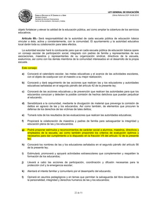 LEY GENERAL DE EDUCACIÓN
               CÁMARA DE DIPUTADOS DEL H. CONGRESO DE LA UNIÓN                      Última Reforma DOF 19-08-2010
               Secretaría General
               Secretaría de Servicios Parlamentarios
               Centro de Documentación, Información y Análisis




objeto fortalecer y elevar la calidad de la educación pública, así como ampliar la cobertura de los servicios
educativos.

   Artículo 69.- Será responsabilidad de la autoridad de cada escuela pública de educación básica
vincular a ésta, activa y constantemente, con la comunidad. El ayuntamiento y la autoridad educativa
local darán toda su colaboración para tales efectos.

   La autoridad escolar hará lo conducente para que en cada escuela pública de educación básica opere
un consejo escolar de participación social, integrado con padres de familia y representantes de sus
asociaciones, maestros y representantes de su organización sindical, directivos de la escuela,
exalumnos, así como con los demás miembros de la comunidad interesados en el desarrollo de la propia
escuela.

   Este consejo:

   a)   Conocerá el calendario escolar, las metas educativas y el avance de las actividades escolares,
        con el objeto de coadyuvar con el maestro a su mejor realización;

   b)   Conocerá y dará seguimiento de las acciones que realicen las y los educadores y autoridades
        educativas señaladas en el segundo párrafo del artículo 42 de la presente ley;

   c)   Conocerá de las acciones educativas y de prevención que realicen las autoridades para que los
        educandos conozcan y detecten la posible comisión de hechos delictivos que puedan perjudicar
        al educando;

   d)   Sensibilizará a la comunidad, mediante la divulgación de material que prevenga la comisión de
        delitos en agravio de las y los educandos. Así como también, de elementos que procuren la
        defensa de los derechos de las víctimas de tales delitos;

   e)   Tomará nota de los resultados de las evaluaciones que realicen las autoridades educativas;

   f)   Propiciará la colaboración de maestros y padres de familia para salvaguardar la integridad y
        educación plena de las y los educandos.

   g)   Podrá proponer estímulos y reconocimientos de carácter social a alumnos, maestros, directivos y
        empleados de la escuela, así como también propondrá los criterios de evaluación óptimos y
        necesarios para dar cumplimiento a lo dispuesto en la fracción VII del artículo 12 de la presente
        ley;

   h)   Conocerá los nombres de las y los educadores señalados en el segundo párrafo del artículo 56
        de la presente ley;

   i)   Estimulará, promoverá y apoyará actividades extraescolares que complementen y respalden la
        formación de los educandos;

   j)   Llevará a cabo las acciones de participación, coordinación y difusión necesarias para la
        protección civil y la emergencia escolar;

   k)   Alentará el interés familiar y comunitario por el desempeño del educando;

   l)   Opinará en asuntos pedagógicos y en temas que permitan la salvaguarda del libre desarrollo de
        la personalidad, integridad y derechos humanos de las y los educandos;



                                                                 22 de 51
 