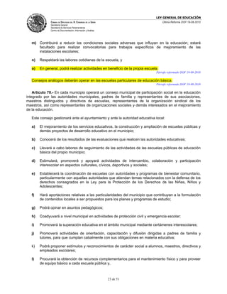 LEY GENERAL DE EDUCACIÓN
              CÁMARA DE DIPUTADOS DEL H. CONGRESO DE LA UNIÓN                       Última Reforma DOF 19-08-2010
              Secretaría General
              Secretaría de Servicios Parlamentarios
              Centro de Documentación, Información y Análisis




   m) Contribuirá a reducir las condiciones sociales adversas que influyan en la educación; estará
      facultado para realizar convocatorias para trabajos específicos de mejoramiento de las
      instalaciones escolares;

   n)   Respaldará las labores cotidianas de la escuela, y

   o)   En general, podrá realizar actividades en beneficio de la propia escuela.
                                                                               Párrafo reformado DOF 19-08-2010

   Consejos análogos deberán operar en las escuelas particulares de educación básica.
                                                                               Párrafo reformado DOF 19-08-2010

    Artículo 70.- En cada municipio operará un consejo municipal de participación social en la educación
integrado por las autoridades municipales, padres de familia y representantes de sus asociaciones,
maestros distinguidos y directivos de escuelas, representantes de la organización sindical de los
maestros, así como representantes de organizaciones sociales y demás interesados en el mejoramiento
de la educación.

   Este consejo gestionará ante el ayuntamiento y ante la autoridad educativa local:

   a)   El mejoramiento de los servicios educativos, la construcción y ampliación de escuelas públicas y
        demás proyectos de desarrollo educativo en el municipio;

   b)   Conocerá de los resultados de las evaluaciones que realicen las autoridades educativas;

   c)   Llevará a cabo labores de seguimiento de las actividades de las escuelas públicas de educación
        básica del propio municipio;

   d)   Estimulará, promoverá y apoyará actividades de intercambio, colaboración y participación
        interescolar en aspectos culturales, cívicos, deportivos y sociales;

   e)   Establecerá la coordinación de escuelas con autoridades y programas de bienestar comunitario,
        particularmente con aquellas autoridades que atiendan temas relacionados con la defensa de los
        derechos consagrados en la Ley para la Protección de los Derechos de las Niñas, Niños y
        Adolescentes;

   f)   Hará aportaciones relativas a las particularidades del municipio que contribuyan a la formulación
        de contenidos locales a ser propuestos para los planes y programas de estudio;

   g)   Podrá opinar en asuntos pedagógicos;

   h)   Coadyuvará a nivel municipal en actividades de protección civil y emergencia escolar;

   i)   Promoverá la superación educativa en el ámbito municipal mediante certámenes interescolares;

   j)   Promoverá actividades de orientación, capacitación y difusión dirigidas a padres de familia y
        tutores, para que cumplan cabalmente con sus obligaciones en materia educativa;

   k)   Podrá proponer estímulos y reconocimientos de carácter social a alumnos, maestros, directivos y
        empleados escolares;

   l)   Procurará la obtención de recursos complementarios para el mantenimiento físico y para proveer
        de equipo básico a cada escuela pública y,



                                                                23 de 51
 
