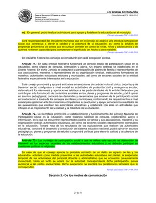 LEY GENERAL DE EDUCACIÓN
              CÁMARA DE DIPUTADOS DEL H. CONGRESO DE LA UNIÓN                          Última Reforma DOF 19-08-2010
              Secretaría General
              Secretaría de Servicios Parlamentarios
              Centro de Documentación, Información y Análisis




   m) En general, podrá realizar actividades para apoyar y fortalecer la educación en el municipio.
                                                                                 Párrafo reformado DOF 19-08-2010

   Será responsabilidad del presidente municipal que en el consejo se alcance una efectiva participación
social que contribuya a elevar la calidad y la cobertura de la educación, así como la difusión de
programas preventivos de delitos que se puedan cometer en contra de niñas, niños y adolescentes o de
quienes no tienen capacidad para comprender el significado del hecho o para resistirlo.
                                                                                 Párrafo reformado DOF 19-08-2010

   En el Distrito Federal los consejos se constituirán por cada delegación política.

   Artículo 71.- En cada entidad federativa funcionará un consejo estatal de participación social en la
educación, como órgano de consulta, orientación y apoyo. Un órgano análogo se establecerá en el
Distrito Federal. En dicho Consejo se asegurará la participación de padres de familia y representantes de
sus asociaciones, maestros y representantes de su organización sindical, instituciones formadoras de
maestros, autoridades educativas estatales y municipales, así como de sectores sociales de la entidad
federativa especialmente interesados en la educación.

    Este consejo promoverá y apoyará entidades extraescolares de carácter cultural, cívico, deportivo y de
bienestar social; coadyuvará a nivel estatal en actividades de protección civil y emergencia escolar;
sistematizará los elementos y aportaciones relativos a las particularidades de la entidad federativa que
contribuyan a la formulación de contenidos estatales en los planes y programas de estudio; podrá opinar
en asuntos pedagógicos; conocerá las demandas y necesidades que emanen de la participación social
en la educación a través de los consejos escolares y municipales, conformando los requerimientos a nivel
estatal para gestionar ante las instancias competentes su resolución y apoyo; conocerá los resultados de
las evaluaciones que efectúen las autoridades educativas y colaborará con ellas en actividades que
influyan en el mejoramiento de la calidad y la cobertura de la educación.

    Artículo 72.- La Secretaría promoverá el establecimiento y funcionamiento del Consejo Nacional de
Participación Social en la Educación, como instancia nacional de consulta, colaboración, apoyo e
información, en la que se encuentren representados padres de familia y sus asociaciones, maestros y su
organización sindical, autoridades educativas, así como los sectores sociales especialmente interesados
en la educación. Tomará nota de los resultados de las evaluaciones que realicen las autoridades
educativas, conocerá el desarrollo y la evolución del sistema educativo nacional, podrá opinar en asuntos
pedagógicos, planes y programas de estudio y propondrá políticas para elevar la calidad y la cobertura de
la educación.

    Artículo 73.- Los consejos de participación social a que se refiere esta sección se abstendrán de
intervenir en los aspectos laborales de los establecimientos educativos y no deberán participar en
cuestiones políticas ni religiosas.

   En caso de que el consejo aprecie la probable comisión de un delito en agravio de las y los
educandos, solicitará como medida preventiva a las autoridades educativas del plantel, la suspensión
temporal de las actividades del personal docente o administrativo que se encuentre presuntamente
involucrado, hasta en tanto se aclare por la autoridad correspondiente dicha participación, previa
audiencia a las partes involucradas. Dicha suspensión no afectará las prestaciones laborales que le
correspondan.
                                                                                Párrafo adicionado DOF 19-08-2010

                                    Sección 3.- De los medios de comunicación




                                                                24 de 51
 