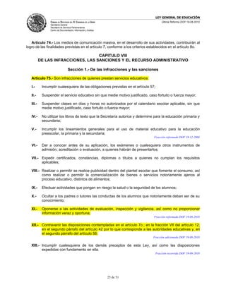 LEY GENERAL DE EDUCACIÓN
                 CÁMARA DE DIPUTADOS DEL H. CONGRESO DE LA UNIÓN                          Última Reforma DOF 19-08-2010
                 Secretaría General
                 Secretaría de Servicios Parlamentarios
                 Centro de Documentación, Información y Análisis




   Artículo 74.- Los medios de comunicación masiva, en el desarrollo de sus actividades, contribuirán al
logro de las finalidades previstas en el artículo 7, conforme a los criterios establecidos en el artículo 8o.

                                     CAPITULO VIII
           DE LAS INFRACCIONES, LAS SANCIONES Y EL RECURSO ADMINISTRATIVO

                                   Sección 1.- De las infracciones y las sanciones

   Artículo 75.- Son infracciones de quienes prestan servicios educativos:

   I.-      Incumplir cualesquiera de las obligaciones previstas en el artículo 57;

   II.-     Suspender el servicio educativo sin que medie motivo justificado, caso fortuito o fuerza mayor;

   III.-    Suspender clases en días y horas no autorizados por el calendario escolar aplicable, sin que
            medie motivo justificado, caso fortuito o fuerza mayor;

   IV.-     No utilizar los libros de texto que la Secretaría autorice y determine para la educación primaria y
            secundaria;

   V.-      Incumplir los lineamientos generales para el uso de material educativo para la educación
            preescolar, la primaria y la secundaria;
                                                                                  Fracción reformada DOF 10-12-2004

   VI.-     Dar a conocer antes de su aplicación, los exámenes o cualesquiera otros instrumentos de
            admisión, acreditación o evaluación, a quienes habrán de presentarlos;

   VII.- Expedir certificados, constancias, diplomas o títulos a quienes no cumplan los requisitos
         aplicables;

   VIII.- Realizar o permitir se realice publicidad dentro del plantel escolar que fomente el consumo, así
          como realizar o permitir la comercialización de bienes o servicios notoriamente ajenos al
          proceso educativo, distintos de alimentos;

   IX.-     Efectuar actividades que pongan en riesgo la salud o la seguridad de los alumnos;

   X.-      Ocultar a los padres o tutores las conductas de los alumnos que notoriamente deban ser de su
            conocimiento;

   XI.-     Oponerse a las actividades de evaluación, inspección y vigilancia, así como no proporcionar
            información veraz y oportuna;
                                                                                  Fracción reformada DOF 19-08-2010

   XII.- Contravenir las disposiciones contempladas en el artículo 7o.; en la fracción VII del artículo 12;
         en el segundo párrafo del artículo 42 por lo que corresponde a las autoridades educativas y, en
         el segundo párrafo del artículo 56;
                                                                                  Fracción adicionada DOF 19-08-2010

   XIII.- Incumplir cualesquiera de los demás preceptos de esta Ley, así como las disposiciones
          expedidas con fundamento en ella.
                                                                                      Fracción recorrida DOF 19-08-2010




                                                                   25 de 51
 