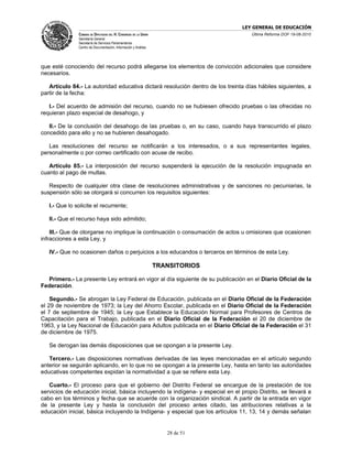 LEY GENERAL DE EDUCACIÓN
               CÁMARA DE DIPUTADOS DEL H. CONGRESO DE LA UNIÓN                      Última Reforma DOF 19-08-2010
               Secretaría General
               Secretaría de Servicios Parlamentarios
               Centro de Documentación, Información y Análisis




que esté conociendo del recurso podrá allegarse los elementos de convicción adicionales que considere
necesarios.

   Artículo 84.- La autoridad educativa dictará resolución dentro de los treinta días hábiles siguientes, a
partir de la fecha:

   I.- Del acuerdo de admisión del recurso, cuando no se hubiesen ofrecido pruebas o las ofrecidas no
requieran plazo especial de desahogo, y

   II.- De la conclusión del desahogo de las pruebas o, en su caso, cuando haya transcurrido el plazo
concedido para ello y no se hubieren desahogado.

   Las resoluciones del recurso se notificarán a los interesados, o a sus representantes legales,
personalmente o por correo certificado con acuse de recibo.

   Artículo 85.- La interposición del recurso suspenderá la ejecución de la resolución impugnada en
cuanto al pago de multas.

   Respecto de cualquier otra clase de resoluciones administrativas y de sanciones no pecuniarias, la
suspensión sólo se otorgará si concurren los requisitos siguientes:

   I.- Que lo solicite el recurrente;

   II.- Que el recurso haya sido admitido;

    III.- Que de otorgarse no implique la continuación o consumación de actos u omisiones que ocasionen
infracciones a esta Ley, y

   IV.- Que no ocasionen daños o perjuicios a los educandos o terceros en términos de esta Ley.

                                                                 TRANSITORIOS

  Primero.- La presente Ley entrará en vigor al día siguiente de su publicación en el Diario Oficial de la
Federación.

    Segundo.- Se abrogan la Ley Federal de Educación, publicada en el Diario Oficial de la Federación
el 29 de noviembre de 1973; la Ley del Ahorro Escolar, publicada en el Diario Oficial de la Federación
el 7 de septiembre de 1945; la Ley que Establece la Educación Normal para Profesores de Centros de
Capacitación para el Trabajo, publicada en el Diario Oficial de la Federación el 20 de diciembre de
1963, y la Ley Nacional de Educación para Adultos publicada en el Diario Oficial de la Federación el 31
de diciembre de 1975.

   Se derogan las demás disposiciones que se opongan a la presente Ley.

   Tercero.- Las disposiciones normativas derivadas de las leyes mencionadas en el artículo segundo
anterior se seguirán aplicando, en lo que no se opongan a la presente Ley, hasta en tanto las autoridades
educativas competentes expidan la normatividad a que se refiere esta Ley.

   Cuarto.- El proceso para que el gobierno del Distrito Federal se encargue de la prestación de los
servicios de educación inicial, básica incluyendo la indígena- y especial en el propio Distrito, se llevará a
cabo en los términos y fecha que se acuerde con la organización sindical. A partir de la entrada en vigor
de la presente Ley y hasta la conclusión del proceso antes citado, las atribuciones relativas a la
educación inicial, básica incluyendo la Indígena- y especial que los artículos 11, 13, 14 y demás señalan


                                                                    28 de 51
 