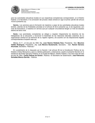 LEY GENERAL DE EDUCACIÓN
               CÁMARA DE DIPUTADOS DEL H. CONGRESO DE LA UNIÓN                      Última Reforma DOF 19-08-2010
               Secretaría General
               Secretaría de Servicios Parlamentarios
               Centro de Documentación, Información y Análisis




para las autoridades educativas locales en sus respectivas competencias corresponderán, en el Distrito
Federal, a la Secretaría. A la conclusión del proceso citado entrará en vigor el primer párrafo del artículo
16 de la presente Ley.

    Quinto.- Los servicios para la formación de maestros a cargo de las autoridades educativas locales
tendrán, además de las finalidades previstas en el artículo 20 de la presente Ley, la de regularizar, con
nivel de licenciatura, a maestros en servicio que por cualquier circunstancia tengan un nivel de estudios
distinto de dicho nivel.

    Sexto.- Las autoridades competentes se obligan a respetar íntegramente los derechos de los
trabajadores de la educación y reconocer la titularidad de las relaciones laborales colectivas de su
organización sindical en los términos de su registro vigente y de acuerdo con las disposiciones legales
correspondientes al expedir esta Ley.

   México, D. F., a 9 de julio de 1993. Dip. Juan Ramiro Robledo Ruiz, Presidente.- Sen. Mauricio
Valdés Rodríguez, Presidente.- Dip. Luis Moreno Bustamante, Secretario. - Sen. Ramón Serrano
Ahumada, Secretario.- Rúbricas."

   En cumplimiento de lo dispuesto por la fracción I del artículo 89 de la Constitución Política de los
Estados Unidos Mexicanos y para su debida publicación y observancia, expido el presente Decreto en la
residencia del Poder Ejecutivo Federal, en la Ciudad de México, Distrito Federal, a los doce días del mes
de julio de 1993.- Carlos Salinas de Gortari.- Rúbrica.- El Secretario de Gobernación, José Patrocinio
González Blanco Garrido. - Rúbrica.




                                                                 29 de 51
 
