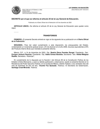 LEY GENERAL DE EDUCACIÓN
                CÁMARA DE DIPUTADOS DEL H. CONGRESO DE LA UNIÓN                                         Última Reforma DOF 19-08-2010
                Secretaría General
                Secretaría de Servicios Parlamentarios
                Centro de Documentación, Información y Análisis




DECRETO por el que se reforma el artículo 25 de la Ley General de Educación.
                               Publicado en el Diario Oficial de la Federación el 30 de diciembre de 2002

   ARTICULO UNICO.- Se reforma el artículo 25 de la Ley General de Educación para quedar como
sigue:

   ..........

                                                                  TRANSITORIOS

   PRIMERO.- El presente Decreto entrará en vigor al día siguiente de su publicación en el Diario Oficial
de la Federación.

   SEGUNDO.- Para dar cabal cumplimiento a esta disposición, los presupuestos del Estado,
contemplarán un incremento gradual anual, a fin de alcanzar en el año 2006, recursos equivalentes al 8%
del Producto Interno Bruto que mandata la presente reforma.

  México, D.F., a 14 de diciembre de 2002.- Dip. Beatriz Elena Paredes Rangel, Presidenta.- Sen.
Enrique Jackson Ramírez, Presidente.- Dip. Adela Cerezo Bautista, Secretaria.- Sen. Rafael Melgoza
Radillo, Secretario.- Rúbricas".

   En cumplimiento de lo dispuesto por la fracción I del Artículo 89 de la Constitución Política de los
Estados Unidos Mexicanos, y para su debida publicación y observancia, expido el presente Decreto en la
Residencia del Poder Ejecutivo Federal, en la Ciudad de México, Distrito Federal, a los veintiséis días del
mes de diciembre de dos mil dos.- Vicente Fox Quesada.- Rúbrica.- El Secretario de Gobernación,
Santiago Creel Miranda.- Rúbrica.




                                                                     32 de 51
 