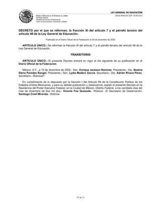 LEY GENERAL DE EDUCACIÓN
               CÁMARA DE DIPUTADOS DEL H. CONGRESO DE LA UNIÓN                                         Última Reforma DOF 19-08-2010
               Secretaría General
               Secretaría de Servicios Parlamentarios
               Centro de Documentación, Información y Análisis




DECRETO por el que se reforman, la fracción XI del artículo 7 y el párrafo tercero del
artículo 48 de la Ley General de Educación.
                              Publicado en el Diario Oficial de la Federación el 30 de diciembre de 2002

   ARTÍCULO ÚNICO.- Se reforman la fracción XI del artículo 7 y el párrafo tercero del artículo 48 de la
Ley General de Educación.

                                                                 TRANSITORIO

   ARTÍCULO ÚNICO.- El presente Decreto entrará en vigor al día siguiente de su publicación en el
Diario Oficial de la Federación.

   México, D.F., a 15 de diciembre de 2002.- Sen. Enrique Jackson Ramírez, Presidente.- Dip. Beatriz
Elena Paredes Rangel, Presidenta.- Sen. Lydia Madero García, Secretario.- Dip. Adrián Rivera Pérez,
Secretario.- Rúbricas".

   En cumplimiento de lo dispuesto por la fracción I del Artículo 89 de la Constitución Política de los
Estados Unidos Mexicanos, y para su debida publicación y observancia, expido el presente Decreto en la
Residencia del Poder Ejecutivo Federal, en la Ciudad de México, Distrito Federal, a los veintiséis días del
mes de diciembre de dos mil dos.- Vicente Fox Quesada.- Rúbrica.- El Secretario de Gobernación,
Santiago Creel Miranda.- Rúbrica.




                                                                    33 de 51
 