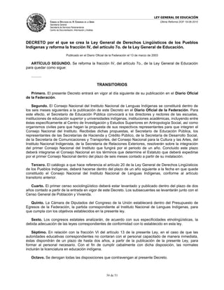 LEY GENERAL DE EDUCACIÓN
                CÁMARA DE DIPUTADOS DEL H. CONGRESO DE LA UNIÓN                                           Última Reforma DOF 19-08-2010
                Secretaría General
                Secretaría de Servicios Parlamentarios
                Centro de Documentación, Información y Análisis




DECRETO por el que se crea la Ley General de Derechos Lingüísticos de los Pueblos
Indígenas y reforma la fracción IV, del artículo 7o. de la Ley General de Educación.
                                 Publicado en el Diario Oficial de la Federación el 13 de marzo de 2003

   ARTÍCULO SEGUNDO. Se reforma la fracción IV, del artículo 7o., de la Ley General de Educación
para quedar como sigue:

   ..........

                                                                  TRANSITORIOS

   Primero. El presente Decreto entrará en vigor al día siguiente de su publicación en el Diario Oficial
de la Federación.

    Segundo. El Consejo Nacional del Instituto Nacional de Lenguas Indígenas se constituirá dentro de
los seis meses siguientes a la publicación de este Decreto en el Diario Oficial de la Federación. Para
este efecto, el Secretario de Educación Pública convocará a los directores y rectores de las escuelas,
instituciones de educación superior y universidades indígenas, instituciones académicas, incluyendo entre
éstas específicamente al Centro de Investigación y Estudios Superiores en Antropología Social, así como
organismos civiles para que hagan la propuesta de sus respectivos representantes para que integren el
Consejo Nacional del Instituto. Recibidas dichas propuestas, el Secretario de Educación Pública, los
representantes de las Secretarías de Hacienda y Crédito Público, de la Secretaría de Desarrollo Social,
de la Secretaría de Comunicaciones y Transportes, del Consejo Nacional para la Cultura y las Artes, del
Instituto Nacional Indigenista, de la Secretaría de Relaciones Exteriores, resolverán sobre la integración
del primer Consejo Nacional del Instituto que fungirá por el periodo de un año. Concluido este plazo
deberá integrarse el Consejo Nacional en los términos que determine el Estatuto que deberá expedirse
por el primer Consejo Nacional dentro del plazo de seis meses contado a partir de su instalación.

   Tercero. El catálogo a que hace referencia el artículo 20 de la Ley General de Derechos Lingüísticos
de los Pueblos Indígenas, deberá hacerse dentro del plazo de un año siguiente a la fecha en que quede
constituido el Consejo Nacional del Instituto Nacional de Lenguas Indígenas, conforme al artículo
transitorio anterior.

   Cuarto. El primer censo sociolingüístico deberá estar levantado y publicado dentro del plazo de dos
años contado a partir de la entrada en vigor de este Decreto. Los subsecuentes se levantarán junto con el
Censo General de Población y Vivienda.

   Quinto. La Cámara de Diputados del Congreso de la Unión establecerá dentro del Presupuesto de
Egresos de la Federación, la partida correspondiente al Instituto Nacional de Lenguas Indígenas, para
que cumpla con los objetivos establecidos en la presente ley.

   Sexto. Los congresos estatales analizarán, de acuerdo con sus especificidades etnolingüísticas, la
debida adecuación de las leyes correspondientes de conformidad con lo establecido en esta ley.

    Séptimo. En relación con la fracción VI del artículo 13 de la presente Ley, en el caso de que las
autoridades educativas correspondientes no contaran con el personal capacitado de manera inmediata,
éstas dispondrán de un plazo de hasta dos años, a partir de la publicación de la presente Ley, para
formar al personal necesario. Con el fin de cumplir cabalmente con dicha disposición, las normales
incluirán la licenciatura en educación indígena.

   Octavo. Se derogan todas las disposiciones que contravengan al presente Decreto.



                                                                     34 de 51
 