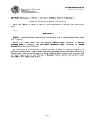 LEY GENERAL DE EDUCACIÓN
                CÁMARA DE DIPUTADOS DEL H. CONGRESO DE LA UNIÓN                                            Última Reforma DOF 19-08-2010
                Secretaría General
                Secretaría de Servicios Parlamentarios
                Centro de Documentación, Información y Análisis




DECRETO por el que se reforma el Artículo 43 de la Ley General de Educación
                                   Publicado en el Diario Oficial de la Federación el 2 de junio de 2006

   ARTÍCULO ÚNICO.- Se reforma el Artículo 43 de la Ley General de Educación, para quedar como
sigue:

   ..........

                                                                  TRANSITORIO

   ÚNICO.- El presente Decreto entrará en vigor al día siguiente al de su publicación en el Diario Oficial
de la Federación.

  México, D.F., a 18 de abril de 2006.- Sen. Enrique Jackson Ramírez, Presidente.- Dip. Marcela
González Salas P., Presidenta.- Sen. Sara Isabel Castellanos Cortés, Secretaria.- Dip. Marcos
Morales Torres, Secretario.- Rúbricas."

   En cumplimiento de lo dispuesto por la fracción I del Artículo 89 de la Constitución Política de los
Estados Unidos Mexicanos, y para su debida publicación y observancia, expido el presente Decreto en la
Residencia del Poder Ejecutivo Federal, en la Ciudad de México, Distrito Federal, a los veintinueve días
del mes de mayo de dos mil seis.- Vicente Fox Quesada.- Rúbrica.- El Secretario de Gobernación,
Carlos María Abascal Carranza.- Rúbrica.




                                                                     38 de 51
 