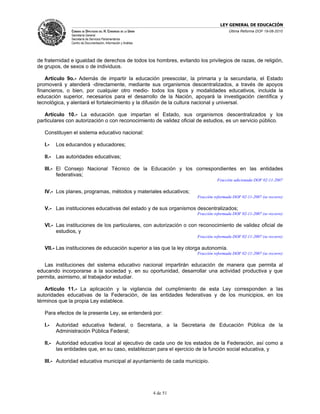 LEY GENERAL DE EDUCACIÓN
               CÁMARA DE DIPUTADOS DEL H. CONGRESO DE LA UNIÓN                             Última Reforma DOF 19-08-2010
               Secretaría General
               Secretaría de Servicios Parlamentarios
               Centro de Documentación, Información y Análisis




de fraternidad e igualdad de derechos de todos los hombres, evitando los privilegios de razas, de religión,
de grupos, de sexos o de individuos.

    Artículo 9o.- Además de impartir la educación preescolar, la primaria y la secundaria, el Estado
promoverá y atenderá -directamente, mediante sus organismos descentralizados, a través de apoyos
financieros, o bien, por cualquier otro medio- todos los tipos y modalidades educativos, incluida la
educación superior, necesarios para el desarrollo de la Nación, apoyará la investigación científica y
tecnológica, y alentará el fortalecimiento y la difusión de la cultura nacional y universal.

   Artículo 10.- La educación que impartan el Estado, sus organismos descentralizados y los
particulares con autorización o con reconocimiento de validez oficial de estudios, es un servicio público.

   Constituyen el sistema educativo nacional:

   I.-   Los educandos y educadores;

   II.- Las autoridades educativas;

   III.- El Consejo Nacional Técnico de la Educación y los correspondientes en las entidades
         federativas;
                                                                                     Fracción adicionada DOF 02-11-2007

   IV.- Los planes, programas, métodos y materiales educativos;
                                                                           Fracción reformada DOF 02-11-2007 (se recorre)

   V.- Las instituciones educativas del estado y de sus organismos descentralizados;
                                                                           Fracción reformada DOF 02-11-2007 (se recorre)

   VI.- Las instituciones de los particulares, con autorización o con reconocimiento de validez oficial de
        estudios, y
                                                                           Fracción reformada DOF 02-11-2007 (se recorre)

   VII.- Las instituciones de educación superior a las que la ley otorga autonomía.
                                                                           Fracción reformada DOF 02-11-2007 (se recorre)

   Las instituciones del sistema educativo nacional impartirán educación de manera que permita al
educando incorporarse a la sociedad y, en su oportunidad, desarrollar una actividad productiva y que
permita, asimismo, al trabajador estudiar.

   Artículo 11.- La aplicación y la vigilancia del cumplimiento de esta Ley corresponden a las
autoridades educativas de la Federación, de las entidades federativas y de los municipios, en los
términos que la propia Ley establece.

   Para efectos de la presente Ley, se entenderá por:

   I.-   Autoridad educativa federal, o Secretaria, a la Secretaria de Educación Pública de la
         Administración Pública Federal;

   II.- Autoridad educativa local al ejecutivo de cada uno de los estados de la Federación, así como a
        las entidades que, en su caso, establezcan para el ejercicio de la función social educativa, y

   III.- Autoridad educativa municipal al ayuntamiento de cada municipio.




                                                                 4 de 51
 