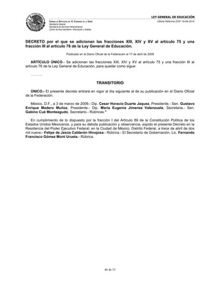 LEY GENERAL DE EDUCACIÓN
              CÁMARA DE DIPUTADOS DEL H. CONGRESO DE LA UNIÓN                                             Última Reforma DOF 19-08-2010
              Secretaría General
              Secretaría de Servicios Parlamentarios
              Centro de Documentación, Información y Análisis




DECRETO por el que se adicionan las fracciones XIII, XIV y XV al artículo 75 y una
fracción III al artículo 76 de la Ley General de Educación.
                                 Publicado en el Diario Oficial de la Federación el 17 de abril de 2009

    ARTÍCULO ÚNICO.- Se adicionan las fracciones XIII, XIV y XV al artículo 75 y una fracción III al
artículo 76 de la Ley General de Educación, para quedar como sigue:

   ……….

                                                                TRANSITORIO

   ÚNICO.- El presente decreto entrará en vigor al día siguiente al de su publicación en el Diario Oficial
de la Federación.

  México, D.F., a 3 de marzo de 2009.- Dip. Cesar Horacio Duarte Jaquez, Presidente.- Sen. Gustavo
Enrique Madero Muñoz, Presidente.- Dip. Maria Eugenia Jimenez Valenzuela, Secretaria.- Sen.
Gabino Cué Monteagudo, Secretario.- Rúbricas."

    En cumplimiento de lo dispuesto por la fracción I del Artículo 89 de la Constitución Política de los
Estados Unidos Mexicanos, y para su debida publicación y observancia, expido el presente Decreto en la
Residencia del Poder Ejecutivo Federal, en la Ciudad de México, Distrito Federal, a trece de abril de dos
mil nueve.- Felipe de Jesús Calderón Hinojosa.- Rúbrica.- El Secretario de Gobernación, Lic. Fernando
Francisco Gómez Mont Urueta.- Rúbrica.




                                                                   46 de 51
 