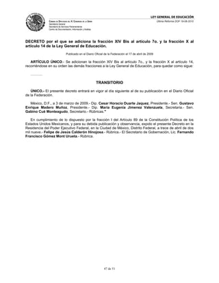 LEY GENERAL DE EDUCACIÓN
              CÁMARA DE DIPUTADOS DEL H. CONGRESO DE LA UNIÓN                                             Última Reforma DOF 19-08-2010
              Secretaría General
              Secretaría de Servicios Parlamentarios
              Centro de Documentación, Información y Análisis




DECRETO por el que se adiciona la fracción XIV Bis al artículo 7o. y la fracción X al
artículo 14 de la Ley General de Educación.
                                 Publicado en el Diario Oficial de la Federación el 17 de abril de 2009

   ARTÍCULO ÚNICO.- Se adicionan la fracción XIV Bis al artículo 7o., y la fracción X al artículo 14,
recorriéndose en su orden las demás fracciones a la Ley General de Educación, para quedar como sigue:

   ……….

                                                                TRANSITORIO

   ÚNICO.- El presente decreto entrará en vigor al día siguiente al de su publicación en el Diario Oficial
de la Federación.

  México, D.F., a 3 de marzo de 2009.- Dip. Cesar Horacio Duarte Jaquez, Presidente.- Sen. Gustavo
Enrique Madero Muñoz, Presidente.- Dip. Maria Eugenia Jimenez Valenzuela, Secretaria.- Sen.
Gabino Cué Monteagudo, Secretario.- Rúbricas."

    En cumplimiento de lo dispuesto por la fracción I del Artículo 89 de la Constitución Política de los
Estados Unidos Mexicanos, y para su debida publicación y observancia, expido el presente Decreto en la
Residencia del Poder Ejecutivo Federal, en la Ciudad de México, Distrito Federal, a trece de abril de dos
mil nueve.- Felipe de Jesús Calderón Hinojosa.- Rúbrica.- El Secretario de Gobernación, Lic. Fernando
Francisco Gómez Mont Urueta.- Rúbrica.




                                                                   47 de 51
 