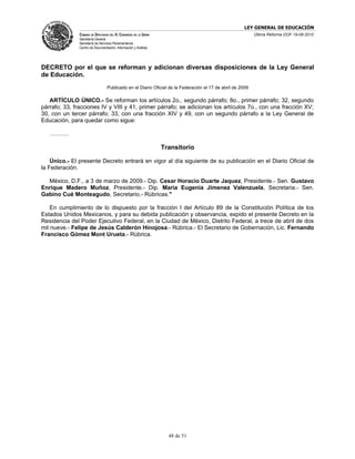 LEY GENERAL DE EDUCACIÓN
               CÁMARA DE DIPUTADOS DEL H. CONGRESO DE LA UNIÓN                                             Última Reforma DOF 19-08-2010
               Secretaría General
               Secretaría de Servicios Parlamentarios
               Centro de Documentación, Información y Análisis




DECRETO por el que se reforman y adicionan diversas disposiciones de la Ley General
de Educación.
                                  Publicado en el Diario Oficial de la Federación el 17 de abril de 2009

   ARTÍCULO ÚNICO.- Se reforman los artículos 2o., segundo párrafo; 8o., primer párrafo; 32, segundo
párrafo; 33, fracciones IV y VIII y 41, primer párrafo; se adicionan los artículos 7o., con una fracción XV;
30, con un tercer párrafo; 33, con una fracción XIV y 49, con un segundo párrafo a la Ley General de
Educación, para quedar como sigue:

   ……….

                                                                 Transitorio

    Único.- El presente Decreto entrará en vigor al día siguiente de su publicación en el Diario Oficial de
la Federación.

  México, D.F., a 3 de marzo de 2009.- Dip. Cesar Horacio Duarte Jaquez, Presidente.- Sen. Gustavo
Enrique Madero Muñoz, Presidente.- Dip. Maria Eugenia Jimenez Valenzuela, Secretaria.- Sen.
Gabino Cué Monteagudo, Secretario.- Rúbricas."

    En cumplimiento de lo dispuesto por la fracción I del Artículo 89 de la Constitución Política de los
Estados Unidos Mexicanos, y para su debida publicación y observancia, expido el presente Decreto en la
Residencia del Poder Ejecutivo Federal, en la Ciudad de México, Distrito Federal, a trece de abril de dos
mil nueve.- Felipe de Jesús Calderón Hinojosa.- Rúbrica.- El Secretario de Gobernación, Lic. Fernando
Francisco Gómez Mont Urueta.- Rúbrica.




                                                                   48 de 51
 