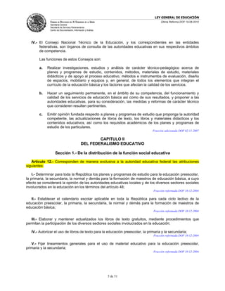 LEY GENERAL DE EDUCACIÓN
               CÁMARA DE DIPUTADOS DEL H. CONGRESO DE LA UNIÓN                        Última Reforma DOF 19-08-2010
               Secretaría General
               Secretaría de Servicios Parlamentarios
               Centro de Documentación, Información y Análisis




   IV.- El Consejo Nacional Técnico de la Educación, y los correspondientes en las entidades
        federativas, son órganos de consulta de las autoridades educativas en sus respectivos ámbitos
        de competencia.

        Las funciones de estos Consejos son:

        a.   Realizar investigaciones, estudios y análisis de carácter técnico-pedagógico acerca de
             planes y programas de estudio, contenidos, métodos, materiales de estudio, materiales
             didácticos y de apoyo al proceso educativo, métodos e instrumentos de evaluación, diseño
             de espacios, mobiliario y equipos y, en general, de todos los elementos que integran el
             currículo de la educación básica y los factores que afectan la calidad de los servicios.

        b.   Hacer un seguimiento permanente, en el ámbito de su competencia, del funcionamiento y
             calidad de los servicios de educación básica así como de sus resultados, y proponer a las
             autoridades educativas, para su consideración, las medidas y reformas de carácter técnico
             que consideren resulten pertinentes.

        c.   Emitir opinión fundada respecto a planes y programas de estudio que proponga la autoridad
             competente, las actualizaciones de libros de texto, los libros y materiales didácticos y los
             contenidos educativos, así como los requisitos académicos de los planes y programas de
             estudio de los particulares.
                                                                                Fracción adicionada DOF 02-11-2007

                                                        CAPITULO II
                                                DEL FEDERALISMO EDUCATIVO

                    Sección 1.- De la distribución de la función social educativa

   Artículo 12.- Corresponden de manera exclusiva a la autoridad educativa federal las atribuciones
siguientes:

    I.- Determinar para toda la República los planes y programas de estudio para la educación preescolar,
la primaria, la secundaria, la normal y demás para la formación de maestros de educación básica, a cuyo
efecto se considerará la opinión de las autoridades educativas locales y de los diversos sectores sociales
involucrados en la educación en los términos del artículo 48;
                                                                                Fracción reformada DOF 10-12-2004

   II.- Establecer el calendario escolar aplicable en toda la República para cada ciclo lectivo de la
educación preescolar, la primaria, la secundaria, la normal y demás para la formación de maestros de
educación básica;
                                                                                Fracción reformada DOF 10-12-2004

   III.- Elaborar y mantener actualizados los libros de texto gratuitos, mediante procedimientos que
permitan la participación de los diversos sectores sociales involucrados en la educación;

   IV.- Autorizar el uso de libros de texto para la educación preescolar, la primaria y la secundaria;
                                                                                Fracción reformada DOF 10-12-2004

   V.- Fijar lineamientos generales para el uso de material educativo para la educación preescolar,
primaria y la secundaria;
                                                                                Fracción reformada DOF 10-12-2004




                                                                 5 de 51
 