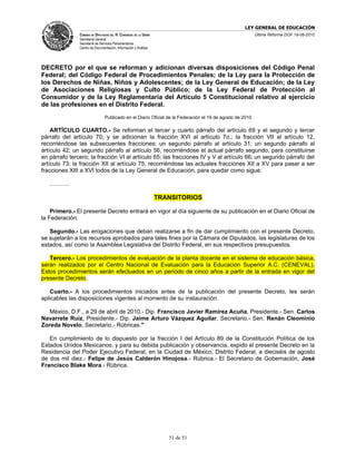 LEY GENERAL DE EDUCACIÓN
               CÁMARA DE DIPUTADOS DEL H. CONGRESO DE LA UNIÓN                                            Última Reforma DOF 19-08-2010
               Secretaría General
               Secretaría de Servicios Parlamentarios
               Centro de Documentación, Información y Análisis




DECRETO por el que se reforman y adicionan diversas disposiciones del Código Penal
Federal; del Código Federal de Procedimientos Penales; de la Ley para la Protección de
los Derechos de Niñas, Niños y Adolescentes; de la Ley General de Educación; de la Ley
de Asociaciones Religiosas y Culto Público; de la Ley Federal de Protección al
Consumidor y de la Ley Reglamentaria del Artículo 5 Constitucional relativo al ejercicio
de las profesiones en el Distrito Federal.
                                Publicado en el Diario Oficial de la Federación el 19 de agosto de 2010

    ARTÍCULO CUARTO.- Se reforman el tercer y cuarto párrafo del artículo 69 y el segundo y tercer
párrafo del artículo 70; y se adicionan la fracción XVI al artículo 7o.; la fracción VII al artículo 12,
recorriéndose las subsecuentes fracciones; un segundo párrafo al artículo 31; un segundo párrafo al
artículo 42; un segundo párrafo al artículo 56, recorriéndose el actual párrafo segundo, para constituirse
en párrafo tercero; la fracción VI al artículo 65; las fracciones IV y V al artículo 66; un segundo párrafo del
artículo 73; la fracción XII al artículo 75, recorriéndose las actuales fracciones XII a XV para pasar a ser
fracciones XIII a XVI todos de la Ley General de Educación, para quedar como sigue:

   ……….

                                                                 TRANSITORIOS

    Primero.- El presente Decreto entrará en vigor al día siguiente de su publicación en el Diario Oficial de
la Federación.

   Segundo.- Las erogaciones que deban realizarse a fin de dar cumplimiento con el presente Decreto,
se sujetarán a los recursos aprobados para tales fines por la Cámara de Diputados, las legislaturas de los
estados, así como la Asamblea Legislativa del Distrito Federal, en sus respectivos presupuestos.

   Tercero.- Los procedimientos de evaluación de la planta docente en el sistema de educación básica,
serán realizados por el Centro Nacional de Evaluación para la Educación Superior A.C. (CENEVAL).
Estos procedimientos serán efectuados en un período de cinco años a partir de la entrada en vigor del
presente Decreto.

   Cuarto.- A los procedimientos iniciados antes de la publicación del presente Decreto, les serán
aplicables las disposiciones vigentes al momento de su instauración.

   México, D.F., a 29 de abril de 2010.- Dip. Francisco Javier Ramírez Acuña, Presidente.- Sen. Carlos
Navarrete Ruiz, Presidente.- Dip. Jaime Arturo Vázquez Aguilar, Secretario.- Sen. Renán Cleominio
Zoreda Novelo, Secretario.- Rúbricas."

   En cumplimiento de lo dispuesto por la fracción I del Artículo 89 de la Constitución Política de los
Estados Unidos Mexicanos, y para su debida publicación y observancia, expido el presente Decreto en la
Residencia del Poder Ejecutivo Federal, en la Ciudad de México, Distrito Federal, a dieciséis de agosto
de dos mil diez.- Felipe de Jesús Calderón Hinojosa.- Rúbrica.- El Secretario de Gobernación, José
Francisco Blake Mora.- Rúbrica.




                                                                    51 de 51
 