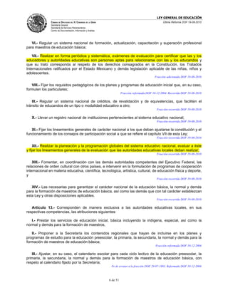 LEY GENERAL DE EDUCACIÓN
               CÁMARA DE DIPUTADOS DEL H. CONGRESO DE LA UNIÓN                                           Última Reforma DOF 19-08-2010
               Secretaría General
               Secretaría de Servicios Parlamentarios
               Centro de Documentación, Información y Análisis




   VI.- Regular un sistema nacional de formación, actualización, capacitación y superación profesional
para maestros de educación básica;

    VII.- Realizar en forma periódica y sistemática, exámenes de evaluación para certificar que las y los
educadores y autoridades educativas son personas aptas para relacionarse con las y los educandos y
que su trato corresponda al respeto de los derechos consagrados en la Constitución, los Tratados
Internacionales ratificados por el Estado Mexicano y demás legislación aplicable de las niñas, niños y
adolescentes.
                                                                                                   Fracción adicionada DOF 19-08-2010

   VIII.- Fijar los requisitos pedagógicos de los planes y programas de educación inicial que, en su caso,
formulen los particulares;
                                                                           Fracción reformada DOF 10-12-2004. Recorrida DOF 19-08-2010

   IX.- Regular un sistema nacional de créditos, de revalidación y de equivalencias, que faciliten el
tránsito de educandos de un tipo o modalidad educativo a otro;
                                                                                                     Fracción recorrida DOF 19-08-2010

   X.- Llevar un registro nacional de instituciones pertenecientes al sistema educativo nacional;
                                                                                                     Fracción recorrida DOF 19-08-2010

   XI.- Fijar los lineamientos generales de carácter nacional a los que deban ajustarse la constitución y el
funcionamiento de los consejos de participación social a que se refiere el capítulo VII de esta Ley;
                                                                                                     Fracción recorrida DOF 19-08-2010

     XII.- Realizar la planeación y la programación globales del sistema educativo nacional, evaluar a éste
y fijar los lineamientos generales de la evaluación que las autoridades educativas locales deban realizar;
                                                                                                     Fracción recorrida DOF 19-08-2010

    XIII.- Fomentar, en coordinación con las demás autoridades competentes del Ejecutivo Federal, las
relaciones de orden cultural con otros países, e intervenir en la formulación de programas de cooperación
internacional en materia educativa, científica, tecnológica, artística, cultural, de educación física y deporte,
y
                                                                                                     Fracción recorrida DOF 19-08-2010

   XIV.- Las necesarias para garantizar el carácter nacional de la educación básica, la normal y demás
para la formación de maestros de educación básica, así como las demás que con tal carácter establezcan
esta Ley y otras disposiciones aplicables.
                                                                                                     Fracción recorrida DOF 19-08-2010

   Artículo 13.- Corresponden de manera exclusiva a las autoridades educativas locales, en sus
respectivas competencias, las atribuciones siguientes:

   I.- Prestar los servicios de educación inicial, básica incluyendo la indígena, especial, así como la
normal y demás para la formación de maestros,

   II.- Proponer a la Secretaría los contenidos regionales que hayan de incluirse en los planes y
programas de estudio para la educación preescolar, la primaria, la secundaria, la normal y demás para la
formación de maestros de educación básica;
                                                                                                    Fracción reformada DOF 10-12-2004

   III.- Ajustar, en su caso, el calendario escolar para cada ciclo lectivo de la educación preescolar, la
primaria, la secundaria, la normal y demás para la formación de maestros de educación básica, con
respeto al calendario fijado por la Secretaría;
                                                                  Fe de erratas a la fracción DOF 29-07-1993. Reformada DOF 10-12-2004



                                                                 6 de 51
 