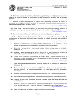 LEY GENERAL DE EDUCACIÓN
                CÁMARA DE DIPUTADOS DEL H. CONGRESO DE LA UNIÓN                        Última Reforma DOF 19-08-2010
                Secretaría General
                Secretaría de Servicios Parlamentarios
                Centro de Documentación, Información y Análisis




   IV.- Prestar los servicios de formación, actualización, capacitación y superación profesional para los
maestros de educación básica, de conformidad con las disposiciones generales que la Secretaría
determine;

    V.- Revalidar y otorgar equivalencias de estudios de la educación preescolar, la primaria, la
secundaria, la normal y demás para la formación de maestros de educación básica, de acuerdo con los
lineamientos generales que la Secretaría expida;
                                                                                 Fracción reformada DOF 10-12-2004

   VI.- Otorgar, negar y revocar autorización a los particulares para impartir la educación preescolar, la
primaria, la secundaria, la normal y demás para la formación de maestros de educación básica, y
                                                                                 Fracción reformada DOF 10-12-2004

   VII.- Las demás que con tal carácter establezcan esta Ley y otras disposiciones aplicables.

   Artículo 14.- Adicionalmente a las atribuciones exclusivas a las que se refieren los artículos 12 y 13,
corresponde a las autoridades educativas federal y locales de manera concurrente, las atribuciones
siguientes:
                                                                                  Párrafo reformado DOF 17-04-2009

   I.-     Promover y prestar servicios educativos, distintos de los previstos en las fracciones I y IV del
           artículo 13, de acuerdo con las necesidades nacionales, regionales y estatales;

   II.-    Determinar y formular planes y programas de estudio, distintos de los previstos en la fracción I
           del artículo 12;

   III.-   Revalidar y otorgar equivalencias de estudios, distintos de los mencionados en la fracción V del
           artículo 13, de acuerdo con los lineamientos generales que la Secretaría expida;

   IV.-    Otorgar, negar y retirar el reconocimiento de validez oficial a estudios distintos de los de
           preescolar, primaria, secundaria, normal y demás para la formación de maestros de educación
           básica que impartan los particulares;
                                                                                 Fracción reformada DOF 10-12-2004

   V.-     Editar libros y producir otros materiales didácticos, distintos de los señalados en la fracción III
           del artículo 12;

   VI.-    Prestar servicios bibliotecarios a través de bibliotecas públicas, a fin de apoyar al sistema
           educativo nacional, a la innovación educativa y a la investigación científica, tecnológica y
           humanística;

   VII.- Promover permanentemente la investigación que sirva como base a la innovación educativa;

   VIII.- Impulsar el desarrollo de la enseñanza tecnológica y de la investigación científica y tecnológica;

   IX.-    Fomentar y difundir las actividades artísticas, culturales y físico-deportivas en todas sus
           manifestaciones;

   X.-     Promover e impulsar en el ámbito de su competencia las actividades y programas relacionados
           con el fomento de la lectura y el libro, de acuerdo a lo establecido en la ley de la materia;
                                                                                 Fracción adicionada DOF 17-04-2009

   XI.-    Vigilar el cumplimiento de esta Ley y de sus disposiciones reglamentarias;


                                                                  7 de 51
 