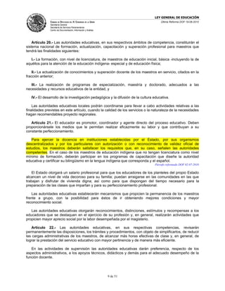 LEY GENERAL DE EDUCACIÓN
               CÁMARA DE DIPUTADOS DEL H. CONGRESO DE LA UNIÓN                       Última Reforma DOF 19-08-2010
               Secretaría General
               Secretaría de Servicios Parlamentarios
               Centro de Documentación, Información y Análisis




    Artículo 20.- Las autoridades educativas, en sus respectivos ámbitos de competencia, constituirán el
sistema nacional de formación, actualización, capacitación y superación profesional para maestros que
tendrá las finalidades siguientes:

   I.- La formación, con nivel de licenciatura, de maestros de educación inicial, básica -incluyendo la de
aquéllos para la atención de la educación indígena- especial y de educación física;

    II.- La actualización de conocimientos y superación docente de los maestros en servicio, citados en la
fracción anterior;

   III.- La realización de programas de especialización, maestría y doctorado, adecuados a las
necesidades y recursos educativos de la entidad, y

   IV.- El desarrollo de la investigación pedagógica y la difusión de la cultura educativa.

    Las autoridades educativas locales podrán coordinarse para llevar a cabo actividades relativas a las
finalidades previstas en este artículo, cuando la calidad de los servicios o la naturaleza de la necesidades
hagan recomendables proyecto regionales.

   Artículo 21.- El educador es promotor, coordinador y agente directo del proceso educativo. Deben
proporcionársele los medios que le permitan realizar eficazmente su labor y que contribuyan a su
constante perfeccionamiento.

   Para ejercer la docencia en instituciones establecidas por el Estado, por sus organismos
descentralizados y por los particulares con autorización o con reconocimiento de validez oficial de
estudios, los maestros deberán satisfacer los requisitos que, en su caso, señalen las autoridades
competentes. En el caso de los maestros de educación indígena que no tengan licenciatura como nivel
mínimo de formación, deberán participar en los programas de capacitación que diseñe la autoridad
educativa y certificar su bilingüismo en la lengua indígena que corresponda y el español.
                                                                                 Párrafo reformado DOF 02-07-2010

    El Estado otorgará un salario profesional para que los educadores de los planteles del propio Estado
alcancen un nivel de vida decoroso para su familia; puedan arraigarse en las comunidades en las que
trabajan y disfrutar de vivienda digna; así como para que dispongan del tiempo necesario para la
preparación de las clases que impartan y para su perfeccionamiento profesional.

    Las autoridades educativas establecerán mecanismos que propicien la permanencia de los maestros
frente a grupo, con la posibilidad para éstos de ir obteniendo mejores condiciones y mayor
reconocimiento social.

   Las autoridades educativas otorgarán reconocimientos, distinciones, estímulos y recompensas a los
educadores que se destaquen en el ejercicio de su profesión y, en general, realizarán actividades que
propicien mayor aprecio social por la labor desempeñada por el magisterio.

   Artículo 22.- Las autoridades educativas, en sus respectivas competencias, revisarán
permanentemente las disposiciones, los trámites y procedimientos, con objeto de simplificarlos, de reducir
las cargas administrativas de los maestros, de alcanzar más horas efectivas de clase y, en general, de
lograr la prestación del servicio educativo con mayor pertinencia y de manera más eficiente.

   En las actividades de supervisión las autoridades educativas darán preferencia, respecto de los
aspectos administrativos, a los apoyos técnicos, didácticos y demás para el adecuado desempeño de la
función docente.




                                                                 9 de 51
 
