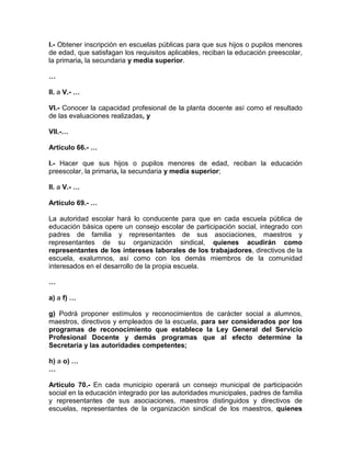 I.- Obtener inscripción en escuelas públicas para que sus hijos o pupilos menores
de edad, que satisfagan los requisitos aplicables, reciban la educación preescolar,
la primaria, la secundaria y media superior.
…
II. a V.- …
VI.- Conocer la capacidad profesional de la planta docente así como el resultado
de las evaluaciones realizadas, y
VII.-…
Artículo 66.- …
I.- Hacer que sus hijos o pupilos menores de edad, reciban la educación
preescolar, la primaria, la secundaria y media superior;
II. a V.- …
Artículo 69.- …
La autoridad escolar hará lo conducente para que en cada escuela pública de
educación básica opere un consejo escolar de participación social, integrado con
padres de familia y representantes de sus asociaciones, maestros y
representantes de su organización sindical, quienes acudirán como
representantes de los intereses laborales de los trabajadores, directivos de la
escuela, exalumnos, así como con los demás miembros de la comunidad
interesados en el desarrollo de la propia escuela.
…
a) a f) …
g) Podrá proponer estímulos y reconocimientos de carácter social a alumnos,
maestros, directivos y empleados de la escuela, para ser considerados por los
programas de reconocimiento que establece la Ley General del Servicio
Profesional Docente y demás programas que al efecto determine la
Secretaría y las autoridades competentes;
h) a o) …
…
Artículo 70.- En cada municipio operará un consejo municipal de participación
social en la educación integrado por las autoridades municipales, padres de familia
y representantes de sus asociaciones, maestros distinguidos y directivos de
escuelas, representantes de la organización sindical de los maestros, quienes
 