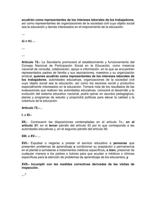 acudirán como representantes de los intereses laborales de los trabajadores,
así como representantes de organizaciones de la sociedad civil cuyo objeto social
sea la educación y demás interesados en el mejoramiento de la educación.
…
a) a m) …
…
…
Artículo 72.- La Secretaría promoverá el establecimiento y funcionamiento del
Consejo Nacional de Participación Social en la Educación, como instancia
nacional de consulta, colaboración, apoyo e información, en la que se encuentren
representados padres de familia y sus asociaciones, maestros y su organización
sindical, quienes acudirán como representantes de los intereses laborales de
los trabajadores, autoridades educativas, organizaciones de la sociedad civil
cuyo objeto social sea la educación, así como los sectores social y productivo
especialmente interesados en la educación. Tomará nota de los resultados de las
evaluaciones que realicen las autoridades educativas, conocerá el desarrollo y la
evolución del sistema educativo nacional, podrá opinar en asuntos pedagógicos,
planes y programas de estudio y propondrá políticas para elevar la calidad y la
cobertura de la educación.
Artículo 75.-…
I. a XI.-
XII.- Contravenir las disposiciones contempladas en el artículo 7o.; en el
artículo 21; en el tercer párrafo del artículo 42 por lo que corresponde a las
autoridades educativas y, en el segundo párrafo del artículo 56;
XIII. a XV.- …
XVI.- Expulsar o negarse a prestar el servicio educativo a personas que
presenten problemas de aprendizaje o condicionar su aceptación o permanencia
en el plantel a someterse a tratamientos médicos específicos, o bien, presionar de
cualquier manera a los padres o tutores para que acudan a médicos o clínicas
específicas para la atención de problemas de aprendizaje de los educandos, y
XVII.- Incumplir con las medidas correctivas derivadas de las visitas de
inspección.
…”
 