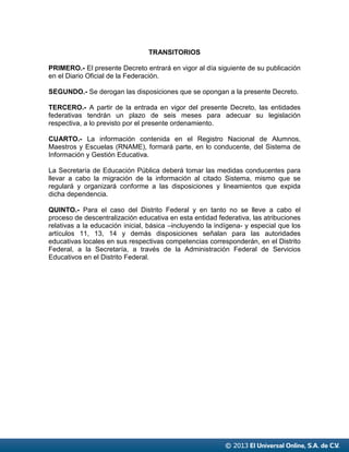 © 2013 El Universal Online, S.A. de C.V.
TRANSITORIOS
PRIMERO.- El presente Decreto entrará en vigor al día siguiente de su publicación
en el Diario Oficial de la Federación.
SEGUNDO.- Se derogan las disposiciones que se opongan a la presente Decreto.
TERCERO.- A partir de la entrada en vigor del presente Decreto, las entidades
federativas tendrán un plazo de seis meses para adecuar su legislación
respectiva, a lo previsto por el presente ordenamiento.
CUARTO.- La información contenida en el Registro Nacional de Alumnos,
Maestros y Escuelas (RNAME), formará parte, en lo conducente, del Sistema de
Información y Gestión Educativa.
La Secretaría de Educación Pública deberá tomar las medidas conducentes para
llevar a cabo la migración de la información al citado Sistema, mismo que se
regulará y organizará conforme a las disposiciones y lineamientos que expida
dicha dependencia.
QUINTO.- Para el caso del Distrito Federal y en tanto no se lleve a cabo el
proceso de descentralización educativa en esta entidad federativa, las atribuciones
relativas a la educación inicial, básica –incluyendo la indígena- y especial que los
artículos 11, 13, 14 y demás disposiciones señalan para las autoridades
educativas locales en sus respectivas competencias corresponderán, en el Distrito
Federal, a la Secretaría, a través de la Administración Federal de Servicios
Educativos en el Distrito Federal.
 