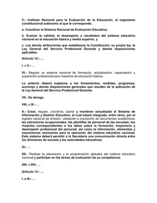 V.- Instituto Nacional para la Evaluación de la Educación, al organismo
constitucional autónomo al que le corresponde:
a. Coordinar el Sistema Nacional de Evaluación Educativa;
b. Evaluar la calidad, el desempeño y resultados del sistema educativo
nacional en la educación básica y media superior, y
c. Las demás atribuciones que establezcan la Constitución, su propia ley, la
Ley General del Servicio Profesional Docente y demás disposiciones
aplicables.
Artículo 12.- …
I. a V.- …
VI.- Regular un sistema nacional de formación, actualización, capacitación y
superación profesional para maestros de educación básica.
Lo anterior deberá sujetarse a los lineamientos, medidas, programas,
acciones y demás disposiciones generales que resulten de la aplicación de
la Ley General del Servicio Profesional Docente;
VII.- Se deroga.
VIII. a IX.- …
X.- Crear, regular, coordinar, operar y mantener actualizado el Sistema de
Información y Gestión Educativa, el cual estará integrado, entre otros, por el
registro nacional de emisión, validación e inscripción de documentos académicos;
las estructuras ocupacionales; las plantillas de personal de las escuelas; los
módulos correspondientes a los datos sobre la formación, trayectoria y
desempeño profesional del personal, así como la información, elementos y
mecanismos necesarios para la operación del sistema educativo nacional.
Este sistema deberá permitir a la Secretaría una comunicación directa entre
los directores de escuela y las autoridades educativas;
XI.- …
XII.- Realizar la planeación y la programación globales del sistema educativo
nacional y participar en las tareas de evaluación de su competencia;
XIII. a XIV. …
Artículo 13.- …
I. a III.- …
 