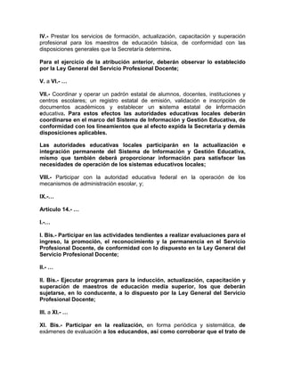 IV.- Prestar los servicios de formación, actualización, capacitación y superación
profesional para los maestros de educación básica, de conformidad con las
disposiciones generales que la Secretaría determine.
Para el ejercicio de la atribución anterior, deberán observar lo establecido
por la Ley General del Servicio Profesional Docente;
V. a VI.- …
VII.- Coordinar y operar un padrón estatal de alumnos, docentes, instituciones y
centros escolares; un registro estatal de emisión, validación e inscripción de
documentos académicos y establecer un sistema estatal de información
educativa. Para estos efectos las autoridades educativas locales deberán
coordinarse en el marco del Sistema de Información y Gestión Educativa, de
conformidad con los lineamientos que al efecto expida la Secretaría y demás
disposiciones aplicables.
Las autoridades educativas locales participarán en la actualización e
integración permanente del Sistema de Información y Gestión Educativa,
mismo que también deberá proporcionar información para satisfacer las
necesidades de operación de los sistemas educativos locales;
VIII.- Participar con la autoridad educativa federal en la operación de los
mecanismos de administración escolar, y;
IX.-…
Artículo 14.- …
I.-…
I. Bis.- Participar en las actividades tendientes a realizar evaluaciones para el
ingreso, la promoción, el reconocimiento y la permanencia en el Servicio
Profesional Docente, de conformidad con lo dispuesto en la Ley General del
Servicio Profesional Docente;
II.- …
II. Bis.- Ejecutar programas para la inducción, actualización, capacitación y
superación de maestros de educación media superior, los que deberán
sujetarse, en lo conducente, a lo dispuesto por la Ley General del Servicio
Profesional Docente;
III. a XI.- …
XI. Bis.- Participar en la realización, en forma periódica y sistemática, de
exámenes de evaluación a los educandos, así como corroborar que el trato de
 