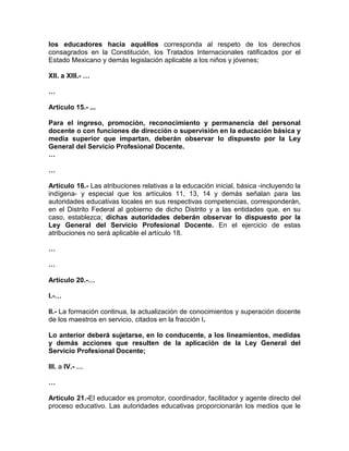los educadores hacia aquéllos corresponda al respeto de los derechos
consagrados en la Constitución, los Tratados Internacionales ratificados por el
Estado Mexicano y demás legislación aplicable a los niños y jóvenes;
XII. a XIII.- …
…
Artículo 15.- ...
Para el ingreso, promoción, reconocimiento y permanencia del personal
docente o con funciones de dirección o supervisión en la educación básica y
media superior que impartan, deberán observar lo dispuesto por la Ley
General del Servicio Profesional Docente.
…
…
Artículo 16.- Las atribuciones relativas a la educación inicial, básica -incluyendo la
indígena- y especial que los artículos 11, 13, 14 y demás señalan para las
autoridades educativas locales en sus respectivas competencias, corresponderán,
en el Distrito Federal al gobierno de dicho Distrito y a las entidades que, en su
caso, establezca; dichas autoridades deberán observar lo dispuesto por la
Ley General del Servicio Profesional Docente. En el ejercicio de estas
atribuciones no será aplicable el artículo 18.
…
…
Artículo 20.-…
I.-…
II.- La formación continua, la actualización de conocimientos y superación docente
de los maestros en servicio, citados en la fracción I.
Lo anterior deberá sujetarse, en lo conducente, a los lineamientos, medidas
y demás acciones que resulten de la aplicación de la Ley General del
Servicio Profesional Docente;
III. a IV.- …
…
Artículo 21.-El educador es promotor, coordinador, facilitador y agente directo del
proceso educativo. Las autoridades educativas proporcionarán los medios que le
 